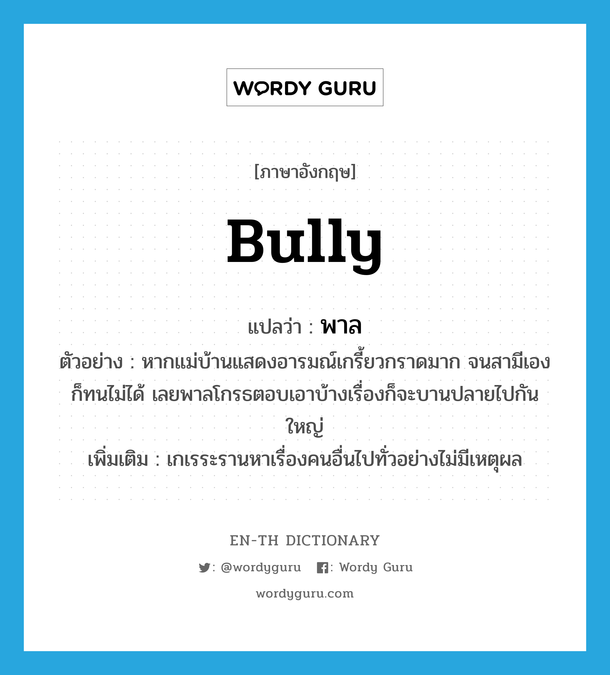 bully แปลว่า?, คำศัพท์ภาษาอังกฤษ bully แปลว่า พาล ประเภท V ตัวอย่าง หากแม่บ้านแสดงอารมณ์เกรี้ยวกราดมาก จนสามีเองก็ทนไม่ได้ เลยพาลโกรธตอบเอาบ้างเรื่องก็จะบานปลายไปกันใหญ่ เพิ่มเติม เกเรระรานหาเรื่องคนอื่นไปทั่วอย่างไม่มีเหตุผล หมวด V