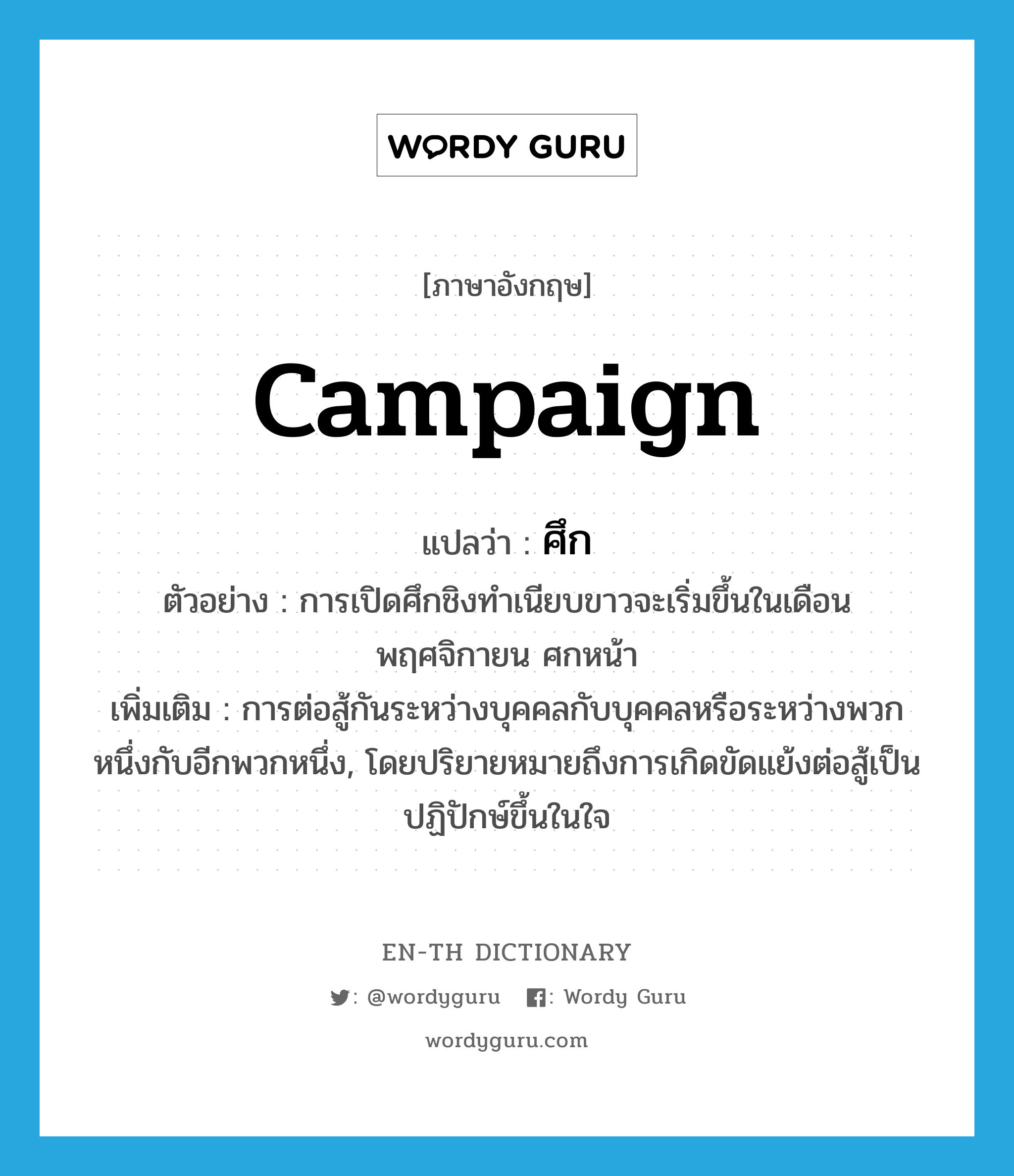 campaign แปลว่า?, คำศัพท์ภาษาอังกฤษ campaign แปลว่า ศึก ประเภท N ตัวอย่าง การเปิดศึกชิงทำเนียบขาวจะเริ่มขึ้นในเดือนพฤศจิกายน ศกหน้า เพิ่มเติม การต่อสู้กันระหว่างบุคคลกับบุคคลหรือระหว่างพวกหนึ่งกับอีกพวกหนึ่ง, โดยปริยายหมายถึงการเกิดขัดแย้งต่อสู้เป็นปฏิปักษ์ขึ้นในใจ หมวด N