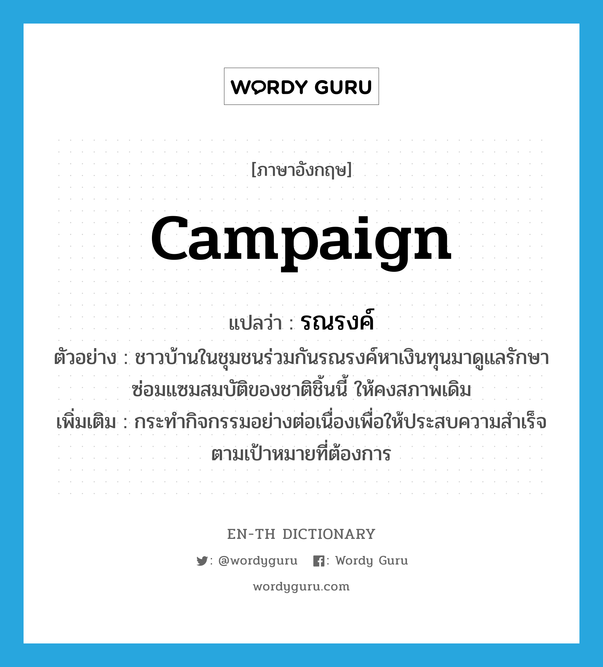 campaign แปลว่า?, คำศัพท์ภาษาอังกฤษ campaign แปลว่า รณรงค์ ประเภท V ตัวอย่าง ชาวบ้านในชุมชนร่วมกันรณรงค์หาเงินทุนมาดูแลรักษาซ่อมแซมสมบัติของชาติชิ้นนี้ ให้คงสภาพเดิม เพิ่มเติม กระทำกิจกรรมอย่างต่อเนื่องเพื่อให้ประสบความสำเร็จตามเป้าหมายที่ต้องการ หมวด V