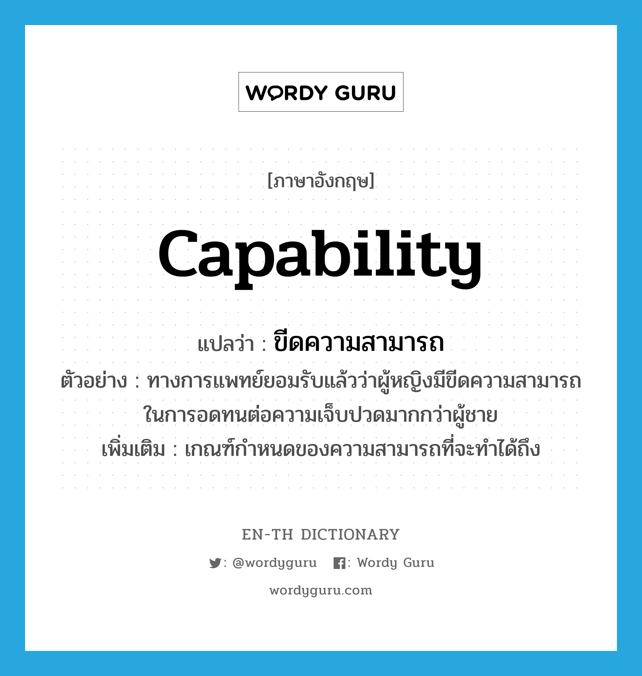 ขีดความสามารถ ภาษาอังกฤษ?, คำศัพท์ภาษาอังกฤษ ขีดความสามารถ แปลว่า capability ประเภท N ตัวอย่าง ทางการแพทย์ยอมรับแล้วว่าผู้หญิงมีขีดความสามารถในการอดทนต่อความเจ็บปวดมากกว่าผู้ชาย เพิ่มเติม เกณฑ์กำหนดของความสามารถที่จะทำได้ถึง หมวด N