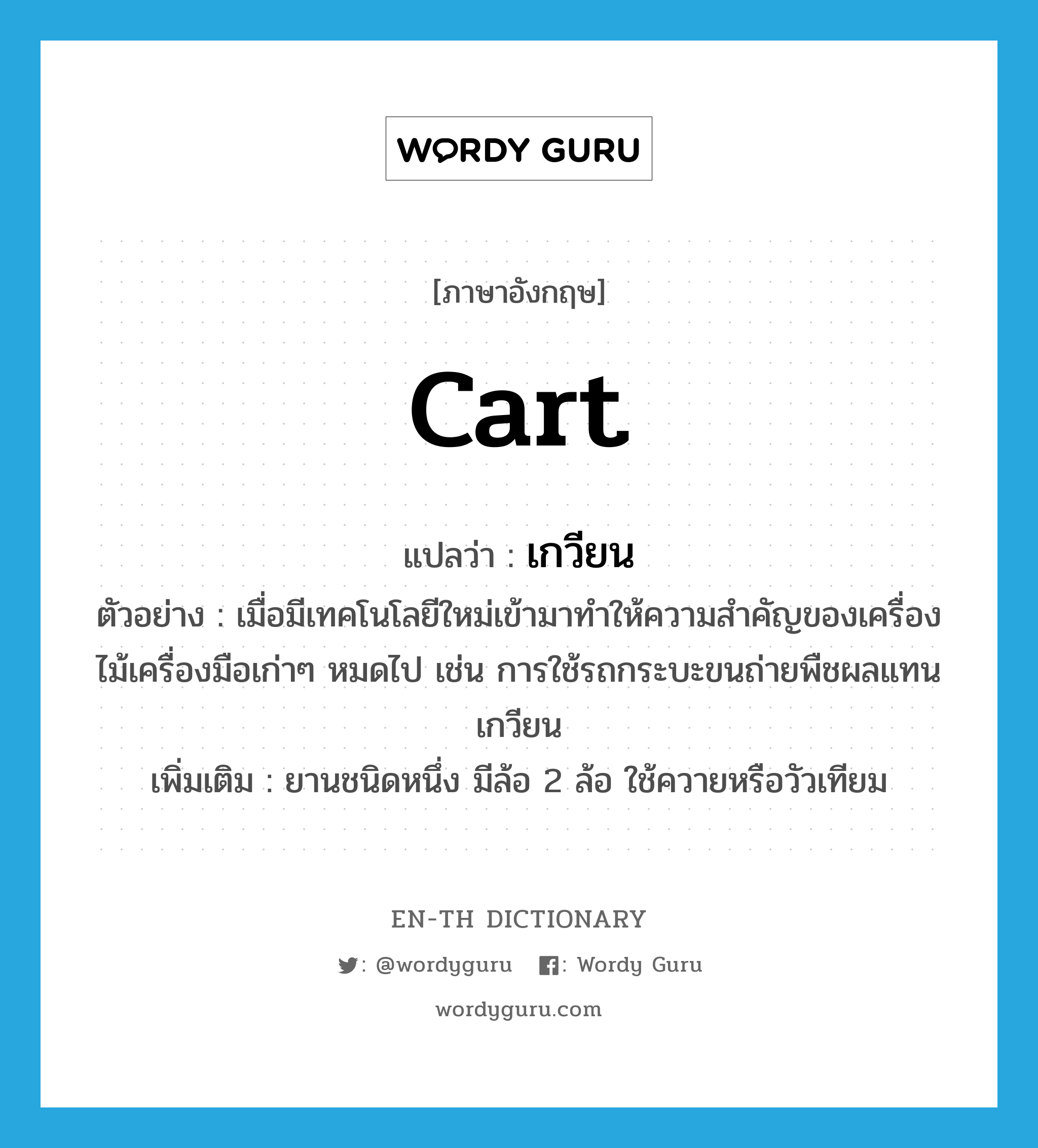 เกวียน ภาษาอังกฤษ?, คำศัพท์ภาษาอังกฤษ เกวียน แปลว่า cart ประเภท N ตัวอย่าง เมื่อมีเทคโนโลยีใหม่เข้ามาทำให้ความสำคัญของเครื่องไม้เครื่องมือเก่าๆ หมดไป เช่น การใช้รถกระบะขนถ่ายพืชผลแทนเกวียน เพิ่มเติม ยานชนิดหนึ่ง มีล้อ 2 ล้อ ใช้ควายหรือวัวเทียม หมวด N