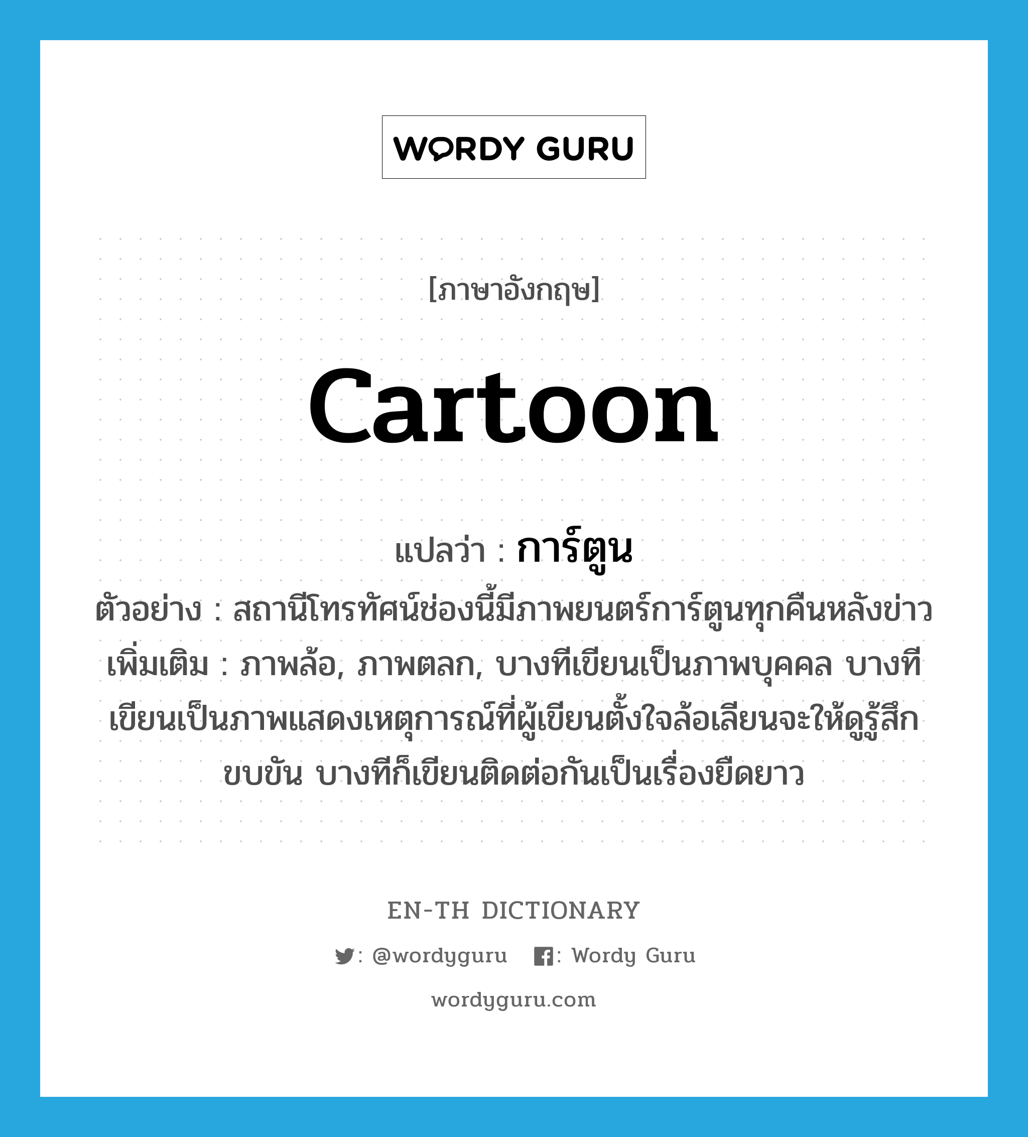 cartoon แปลว่า?, คำศัพท์ภาษาอังกฤษ cartoon แปลว่า การ์ตูน ประเภท N ตัวอย่าง สถานีโทรทัศน์ช่องนี้มีภาพยนตร์การ์ตูนทุกคืนหลังข่าว เพิ่มเติม ภาพล้อ, ภาพตลก, บางทีเขียนเป็นภาพบุคคล บางทีเขียนเป็นภาพแสดงเหตุการณ์ที่ผู้เขียนตั้งใจล้อเลียนจะให้ดูรู้สึกขบขัน บางทีก็เขียนติดต่อกันเป็นเรื่องยืดยาว หมวด N