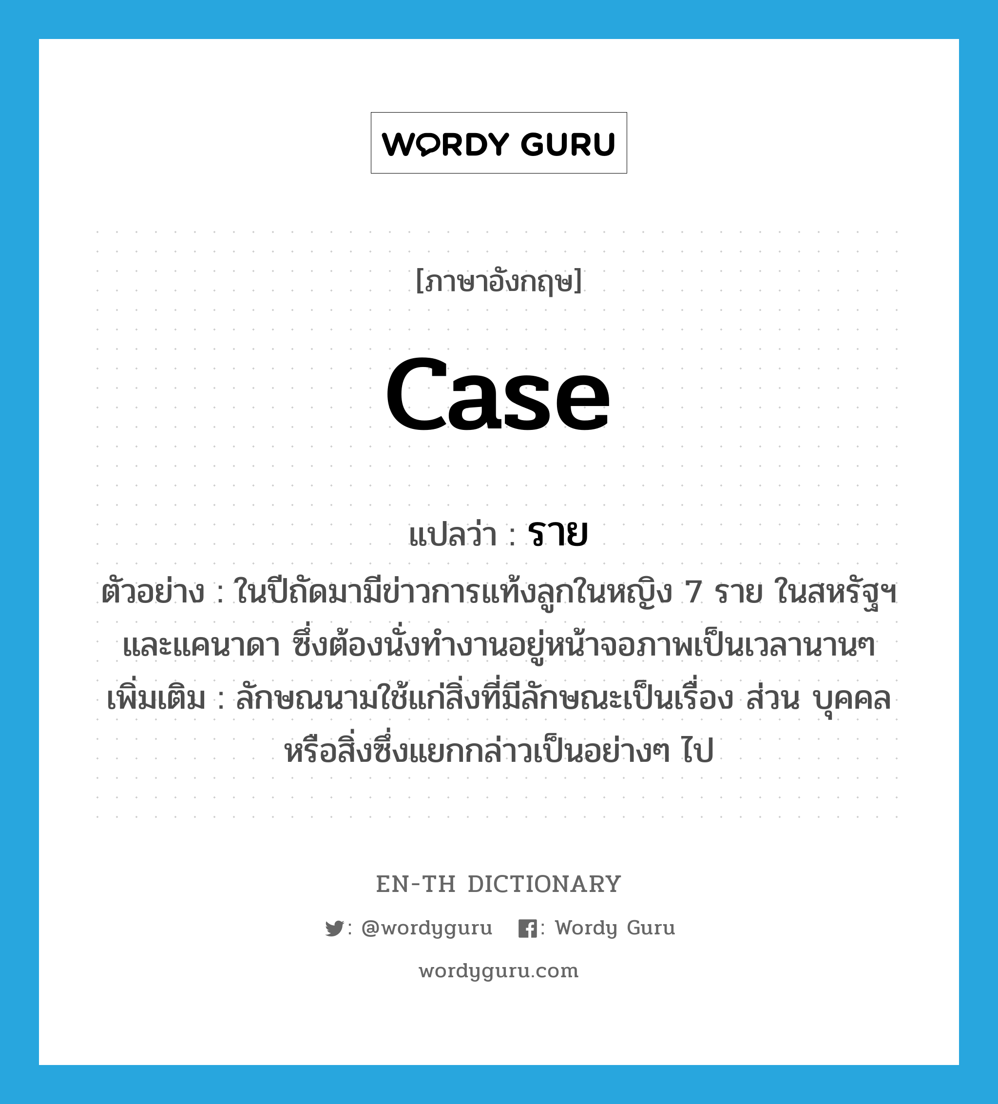 case แปลว่า?, คำศัพท์ภาษาอังกฤษ case แปลว่า ราย ประเภท CLAS ตัวอย่าง ในปีถัดมามีข่าวการแท้งลูกในหญิง 7 ราย ในสหรัฐฯ และแคนาดา ซึ่งต้องนั่งทำงานอยู่หน้าจอภาพเป็นเวลานานๆ เพิ่มเติม ลักษณนามใช้แก่สิ่งที่มีลักษณะเป็นเรื่อง ส่วน บุคคล หรือสิ่งซึ่งแยกกล่าวเป็นอย่างๆ ไป หมวด CLAS