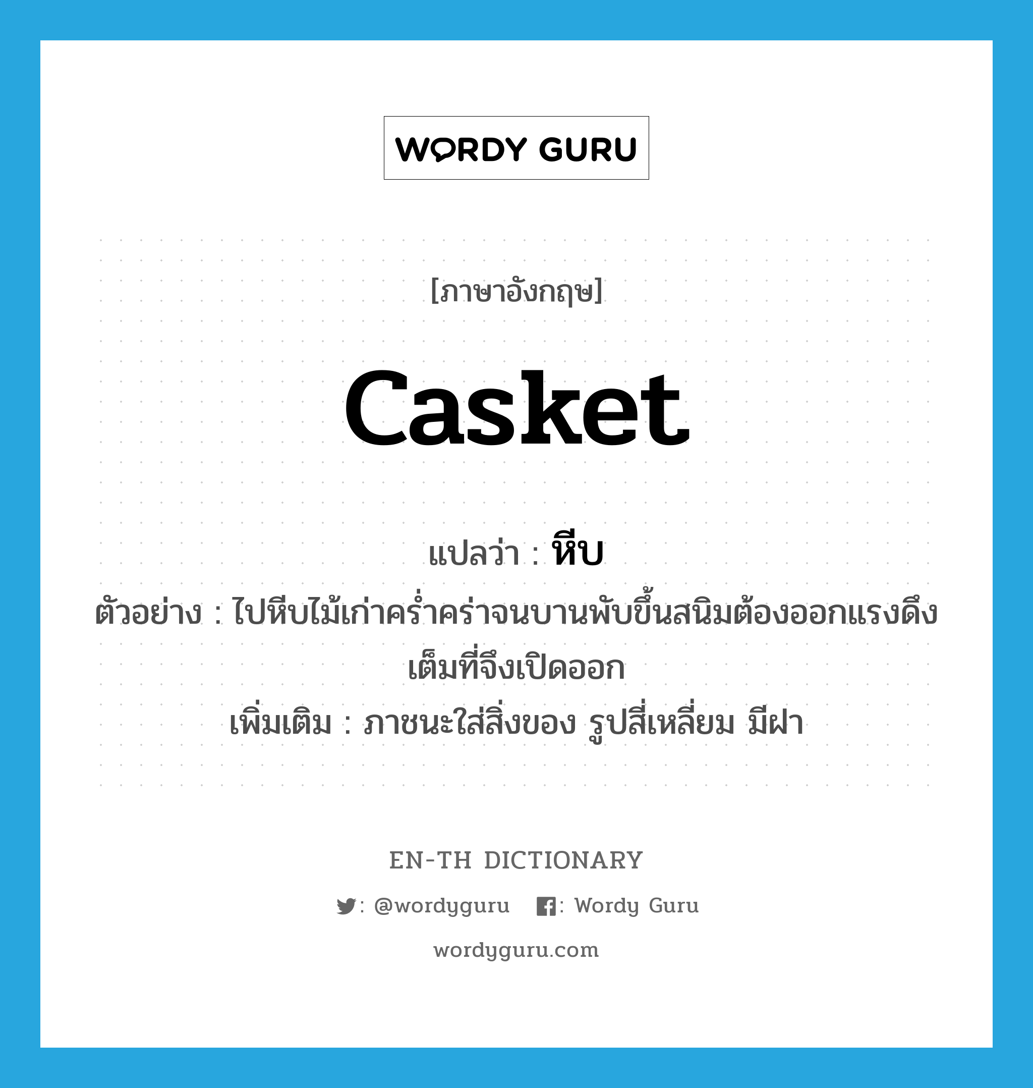 casket แปลว่า?, คำศัพท์ภาษาอังกฤษ casket แปลว่า หีบ ประเภท N ตัวอย่าง ไปหีบไม้เก่าคร่ำคร่าจนบานพับขึ้นสนิมต้องออกแรงดึงเต็มที่จึงเปิดออก เพิ่มเติม ภาชนะใส่สิ่งของ รูปสี่เหลี่ยม มีฝา หมวด N