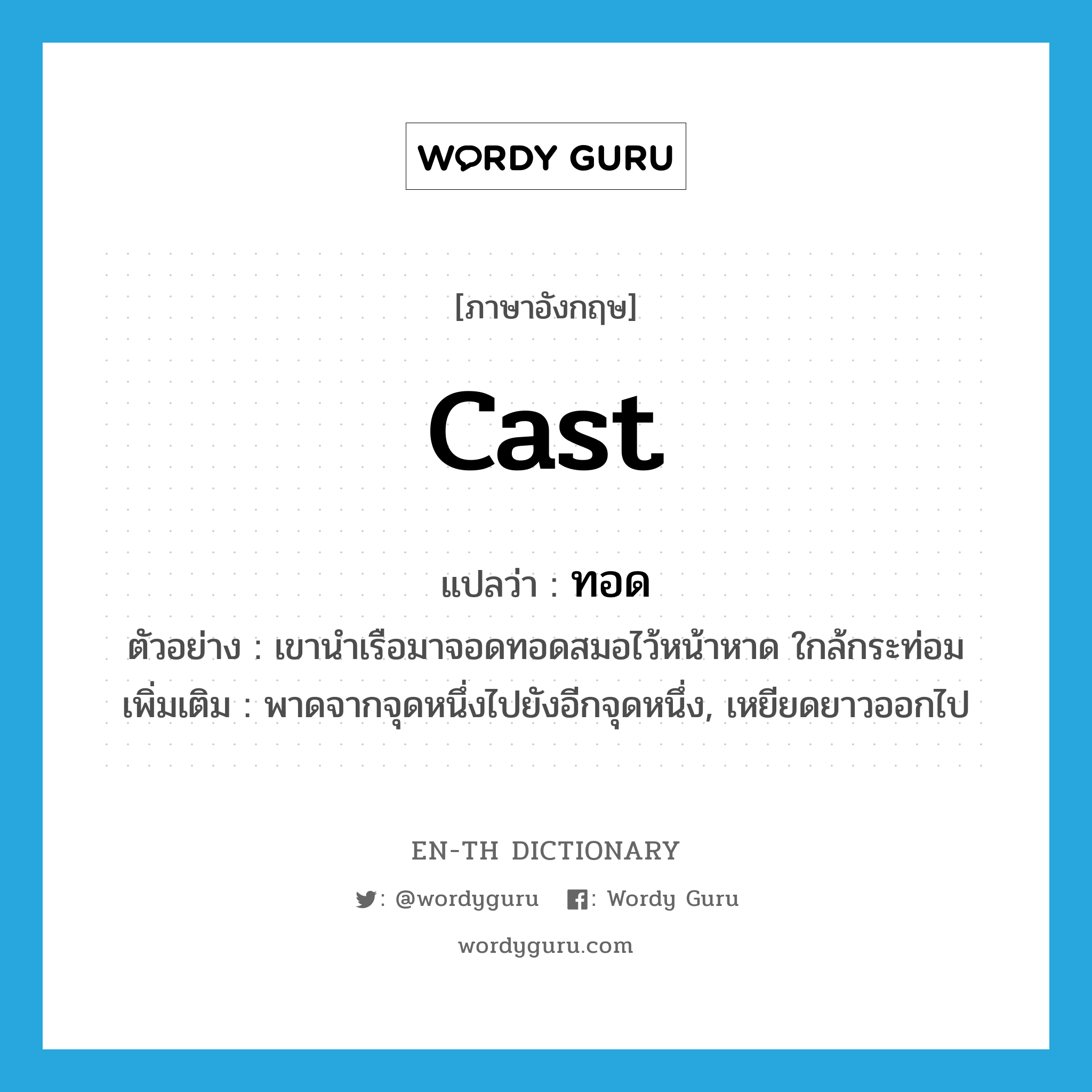 cast แปลว่า?, คำศัพท์ภาษาอังกฤษ cast แปลว่า ทอด ประเภท V ตัวอย่าง เขานำเรือมาจอดทอดสมอไว้หน้าหาด ใกล้กระท่อม เพิ่มเติม พาดจากจุดหนึ่งไปยังอีกจุดหนึ่ง, เหยียดยาวออกไป หมวด V