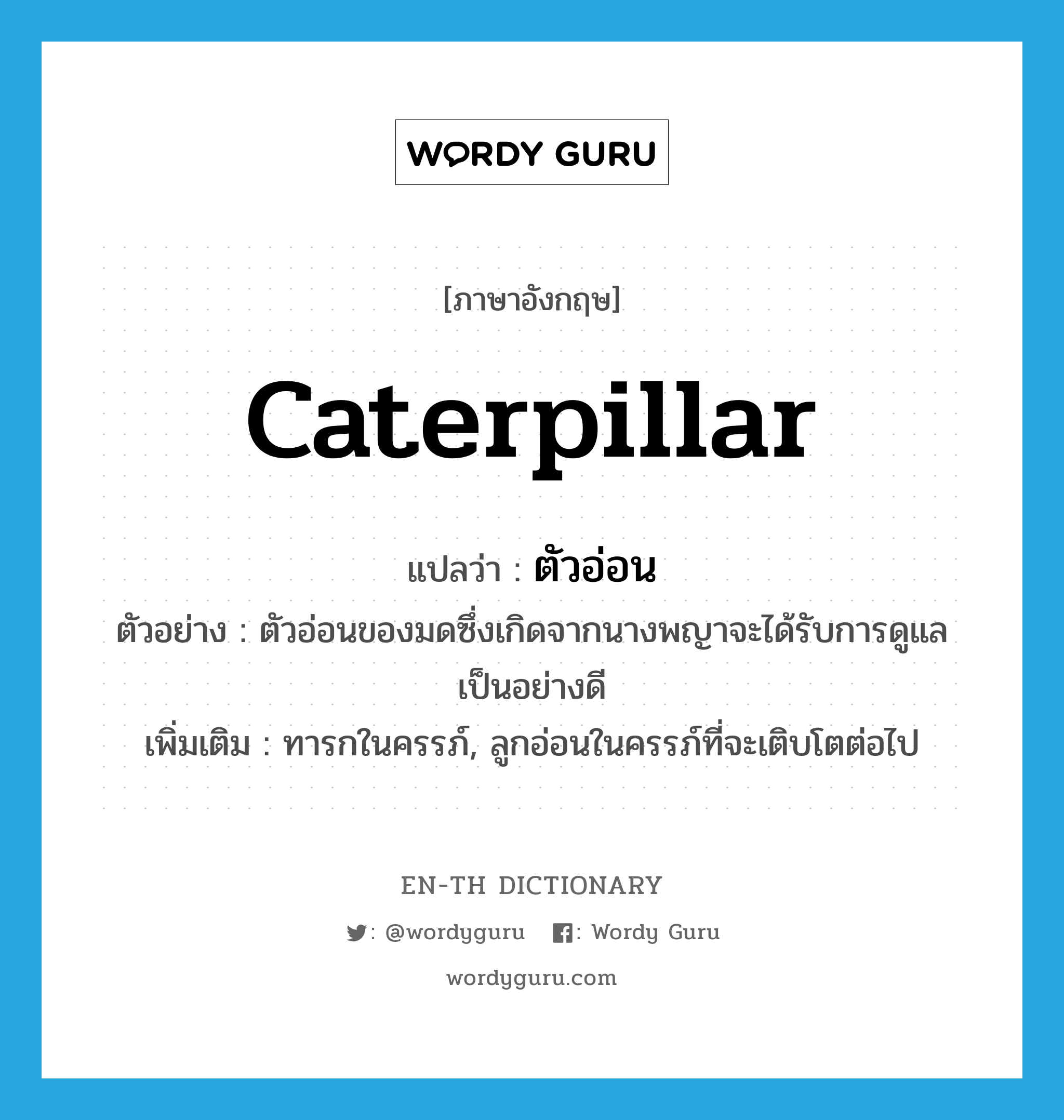 caterpillar แปลว่า?, คำศัพท์ภาษาอังกฤษ caterpillar แปลว่า ตัวอ่อน ประเภท N ตัวอย่าง ตัวอ่อนของมดซึ่งเกิดจากนางพญาจะได้รับการดูแลเป็นอย่างดี เพิ่มเติม ทารกในครรภ์, ลูกอ่อนในครรภ์ที่จะเติบโตต่อไป หมวด N