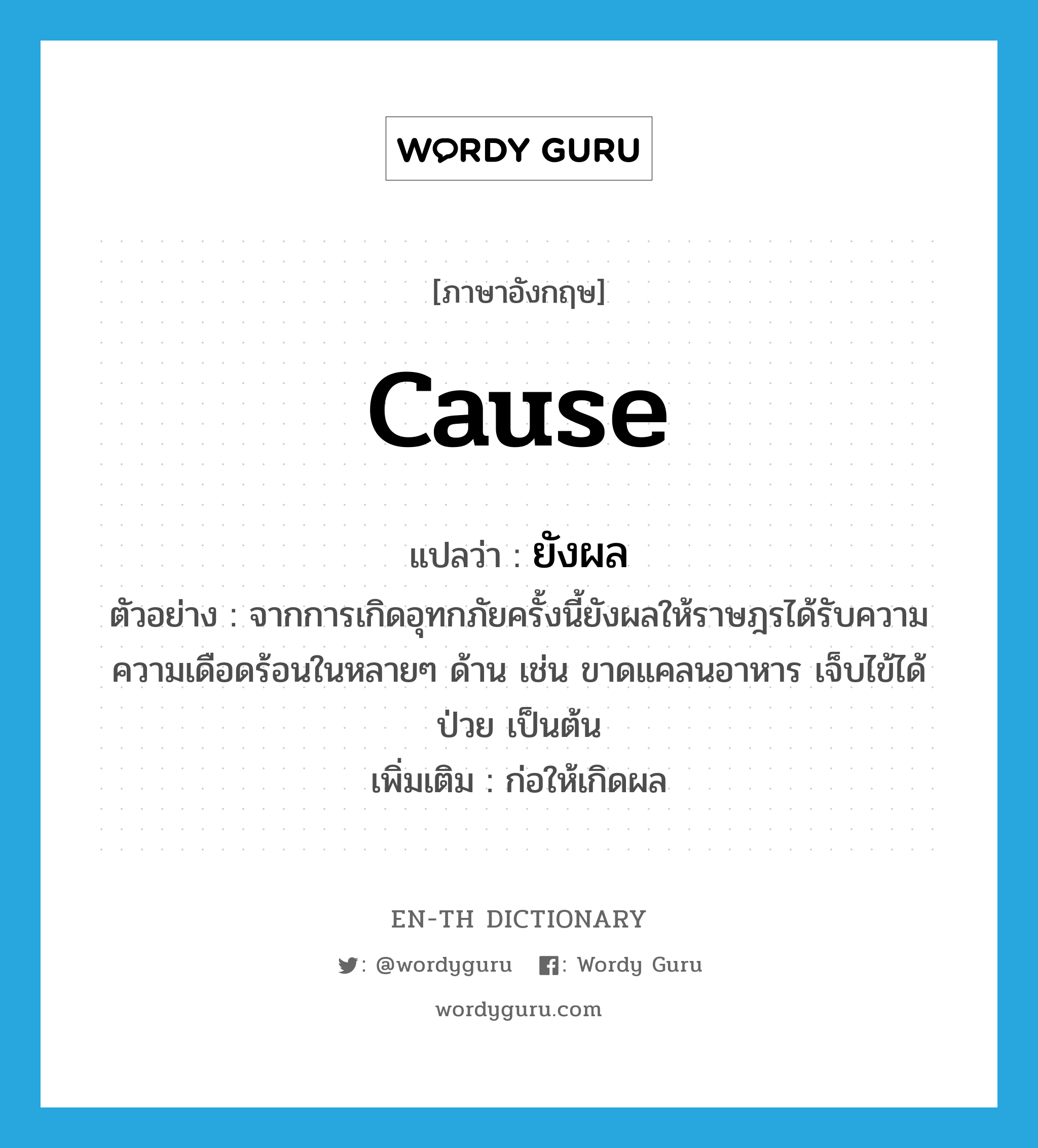 cause แปลว่า?, คำศัพท์ภาษาอังกฤษ cause แปลว่า ยังผล ประเภท V ตัวอย่าง จากการเกิดอุทกภัยครั้งนี้ยังผลให้ราษฎรได้รับความความเดือดร้อนในหลายๆ ด้าน เช่น ขาดแคลนอาหาร เจ็บไข้ได้ป่วย เป็นต้น เพิ่มเติม ก่อให้เกิดผล หมวด V