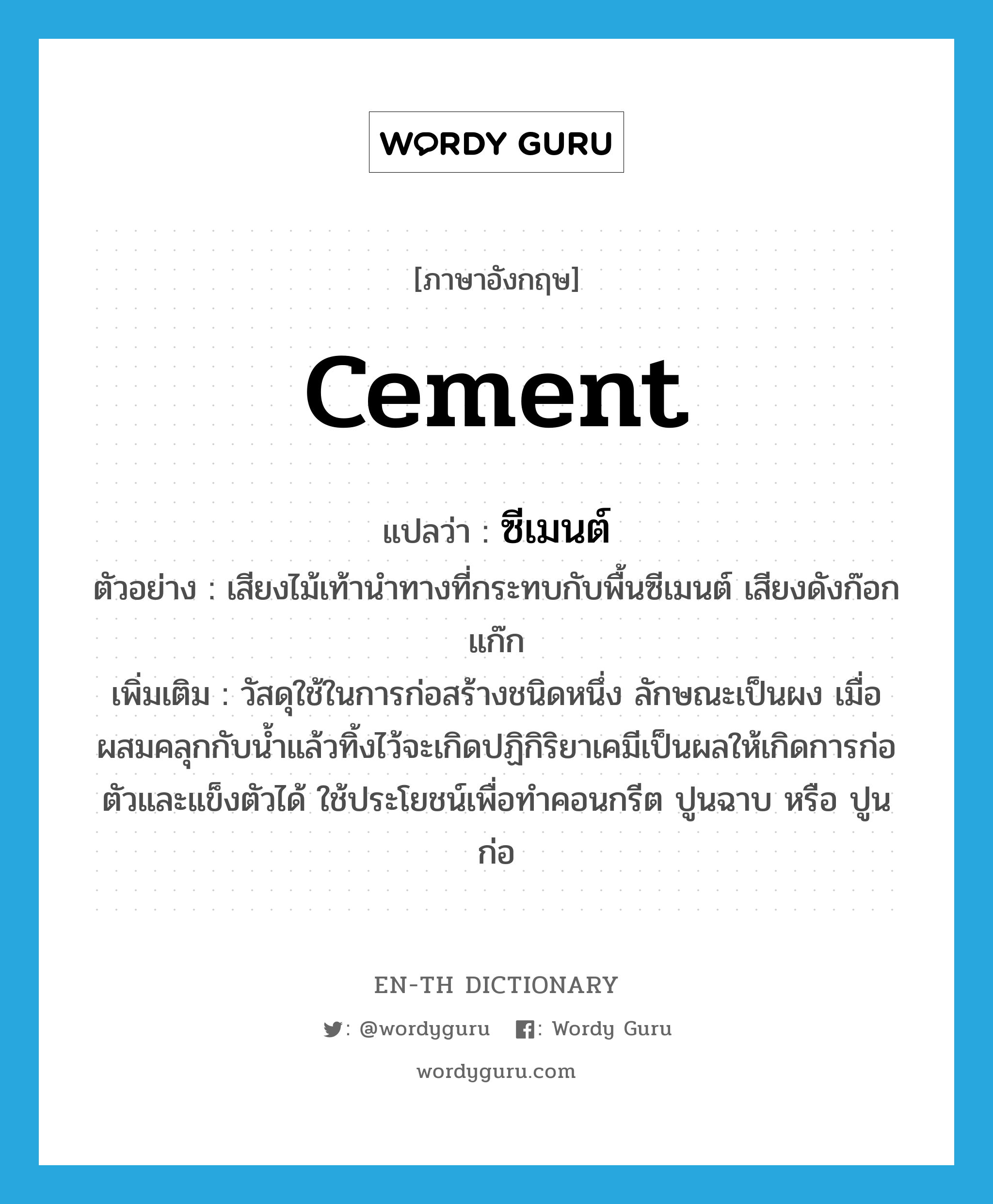 cement แปลว่า?, คำศัพท์ภาษาอังกฤษ cement แปลว่า ซีเมนต์ ประเภท N ตัวอย่าง เสียงไม้เท้านำทางที่กระทบกับพื้นซีเมนต์ เสียงดังก๊อกแก๊ก เพิ่มเติม วัสดุใช้ในการก่อสร้างชนิดหนึ่ง ลักษณะเป็นผง เมื่อผสมคลุกกับน้ำแล้วทิ้งไว้จะเกิดปฏิกิริยาเคมีเป็นผลให้เกิดการก่อตัวและแข็งตัวได้ ใช้ประโยชน์เพื่อทำคอนกรีต ปูนฉาบ หรือ ปูนก่อ หมวด N