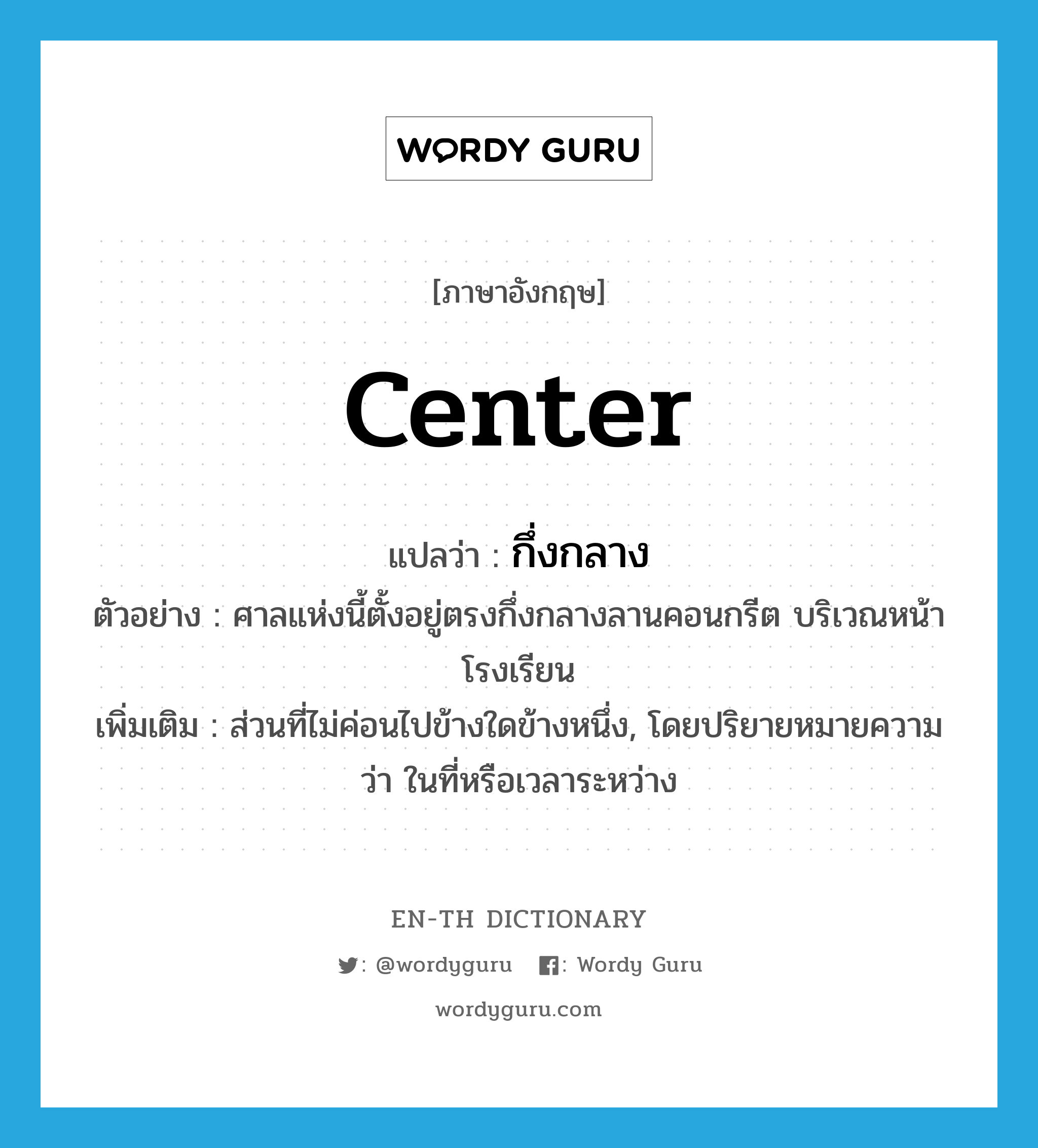 center แปลว่า?, คำศัพท์ภาษาอังกฤษ center แปลว่า กึ่งกลาง ประเภท N ตัวอย่าง ศาลแห่งนี้ตั้งอยู่ตรงกึ่งกลางลานคอนกรีต บริเวณหน้าโรงเรียน เพิ่มเติม ส่วนที่ไม่ค่อนไปข้างใดข้างหนึ่ง, โดยปริยายหมายความว่า ในที่หรือเวลาระหว่าง หมวด N