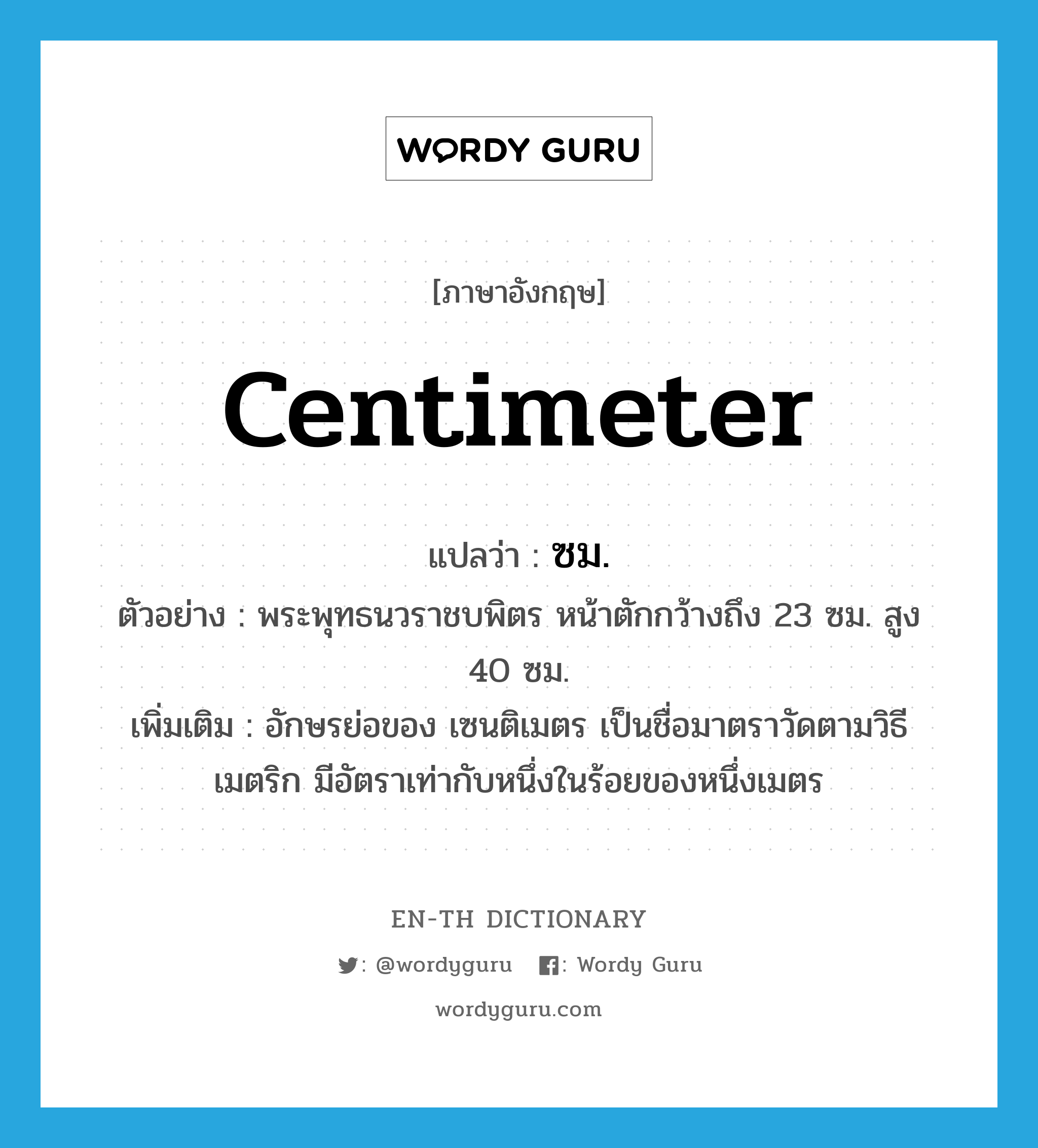 centimeter แปลว่า?, คำศัพท์ภาษาอังกฤษ centimeter แปลว่า ซม. ประเภท CLAS ตัวอย่าง พระพุทธนวราชบพิตร หน้าตักกว้างถึง 23 ซม. สูง 40 ซม. เพิ่มเติม อักษรย่อของ เซนติเมตร เป็นชื่อมาตราวัดตามวิธีเมตริก มีอัตราเท่ากับหนึ่งในร้อยของหนึ่งเมตร หมวด CLAS