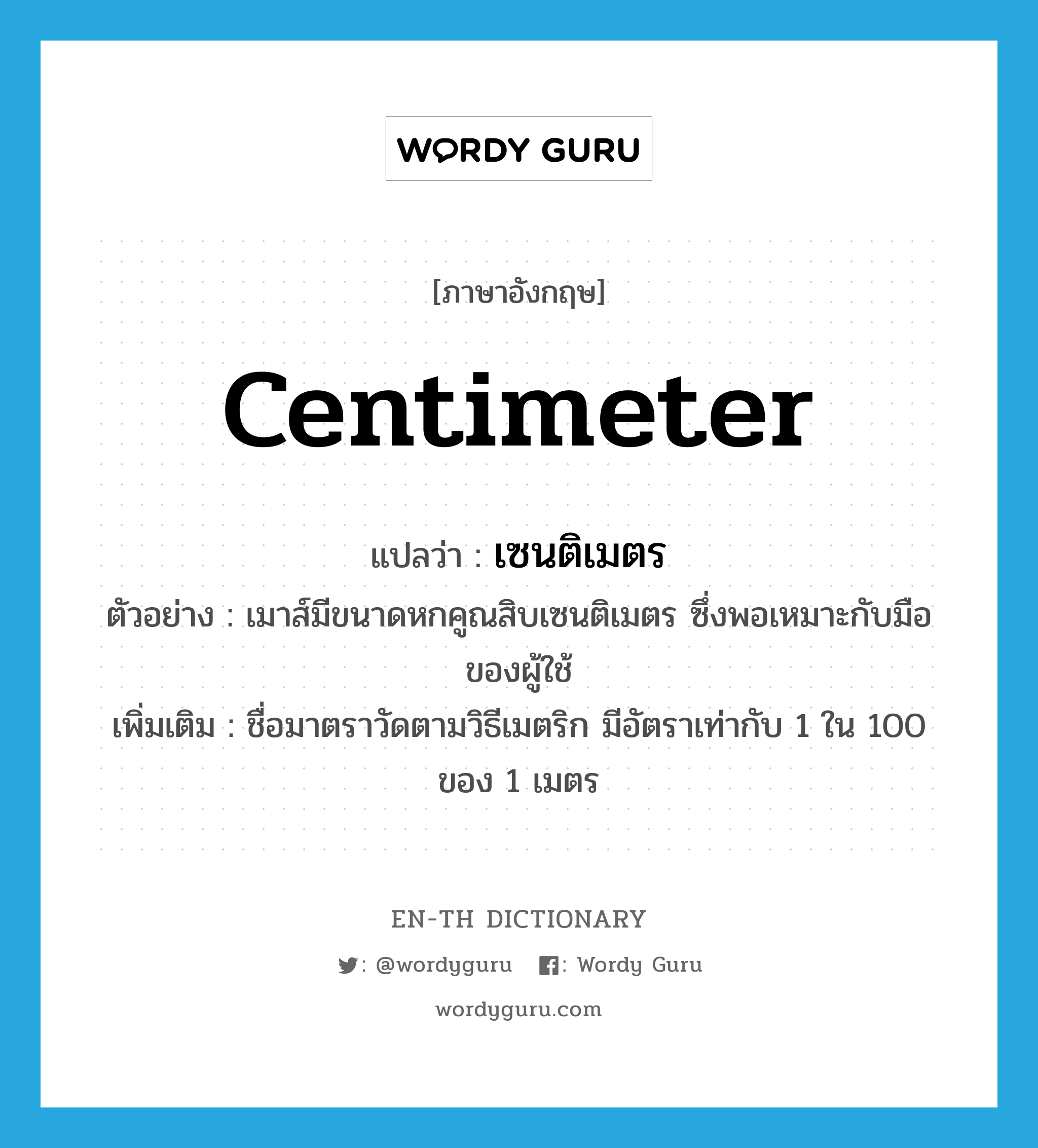 centimeter แปลว่า?, คำศัพท์ภาษาอังกฤษ centimeter แปลว่า เซนติเมตร ประเภท CLAS ตัวอย่าง เมาส์มีขนาดหกคูณสิบเซนติเมตร ซึ่งพอเหมาะกับมือของผู้ใช้ เพิ่มเติม ชื่อมาตราวัดตามวิธีเมตริก มีอัตราเท่ากับ 1 ใน 100 ของ 1 เมตร หมวด CLAS