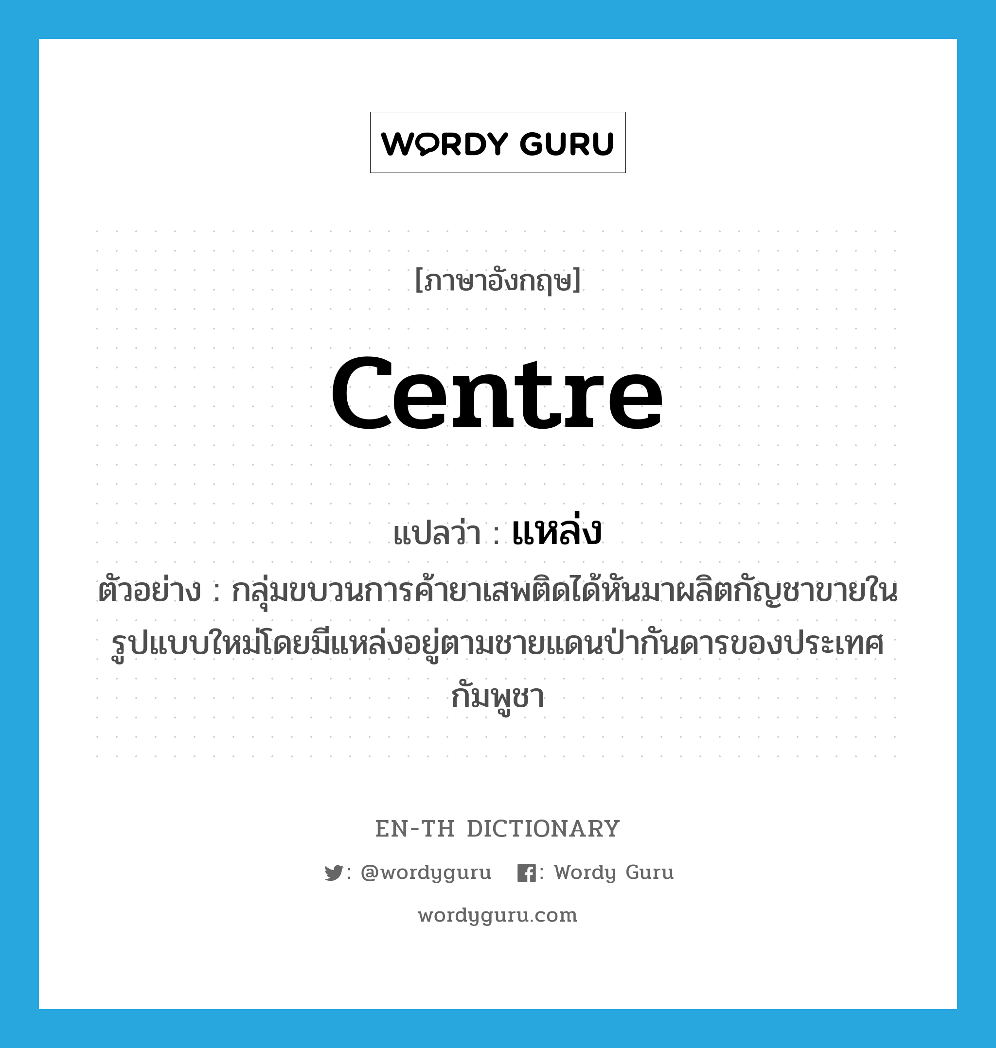 centre แปลว่า?, คำศัพท์ภาษาอังกฤษ centre แปลว่า แหล่ง ประเภท N ตัวอย่าง กลุ่มขบวนการค้ายาเสพติดได้หันมาผลิตกัญชาขายในรูปแบบใหม่โดยมีแหล่งอยู่ตามชายแดนป่ากันดารของประเทศกัมพูชา หมวด N