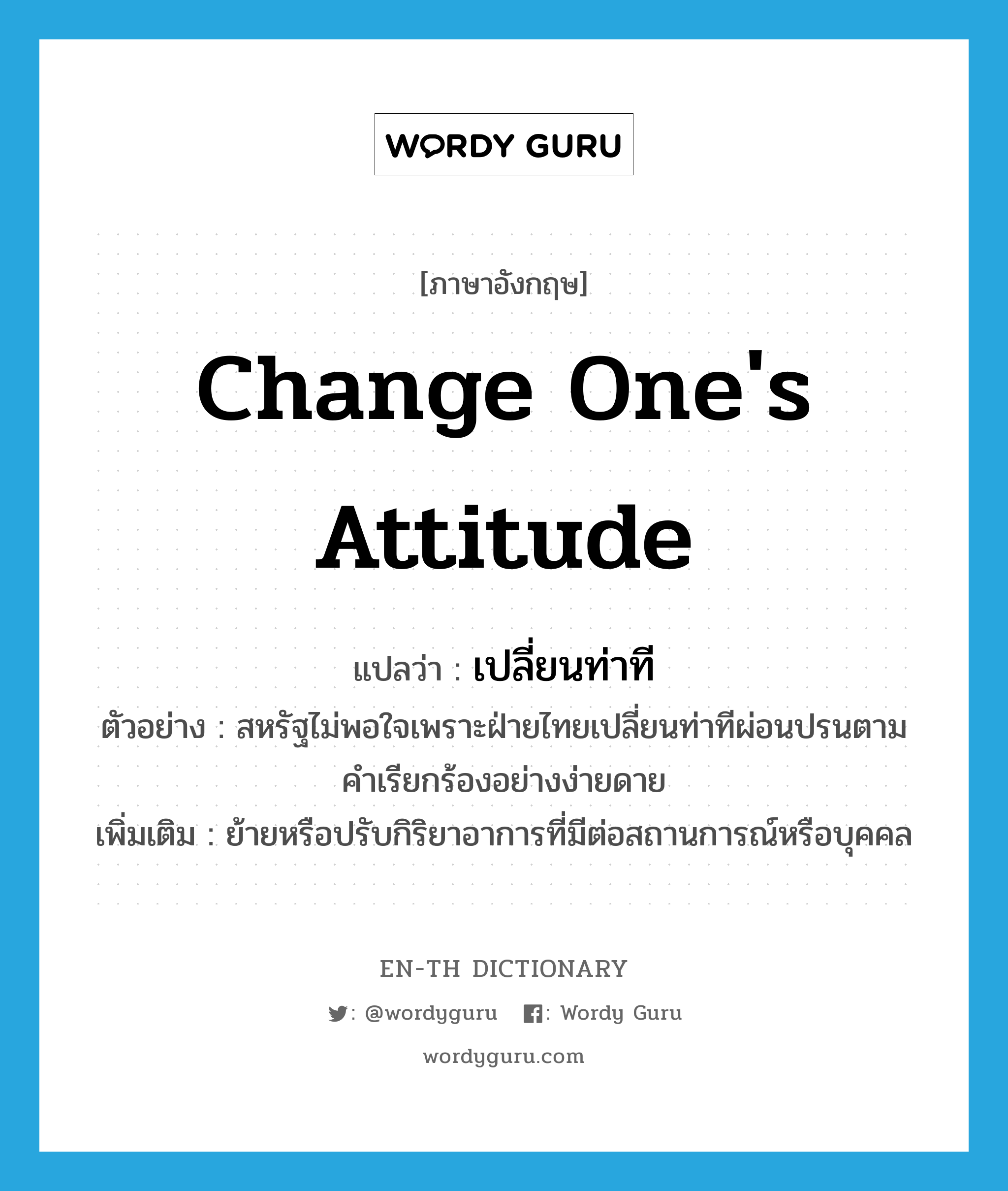 change one&#39;s attitude แปลว่า?, คำศัพท์ภาษาอังกฤษ change one&#39;s attitude แปลว่า เปลี่ยนท่าที ประเภท V ตัวอย่าง สหรัฐไม่พอใจเพราะฝ่ายไทยเปลี่ยนท่าทีผ่อนปรนตามคำเรียกร้องอย่างง่ายดาย เพิ่มเติม ย้ายหรือปรับกิริยาอาการที่มีต่อสถานการณ์หรือบุคคล หมวด V