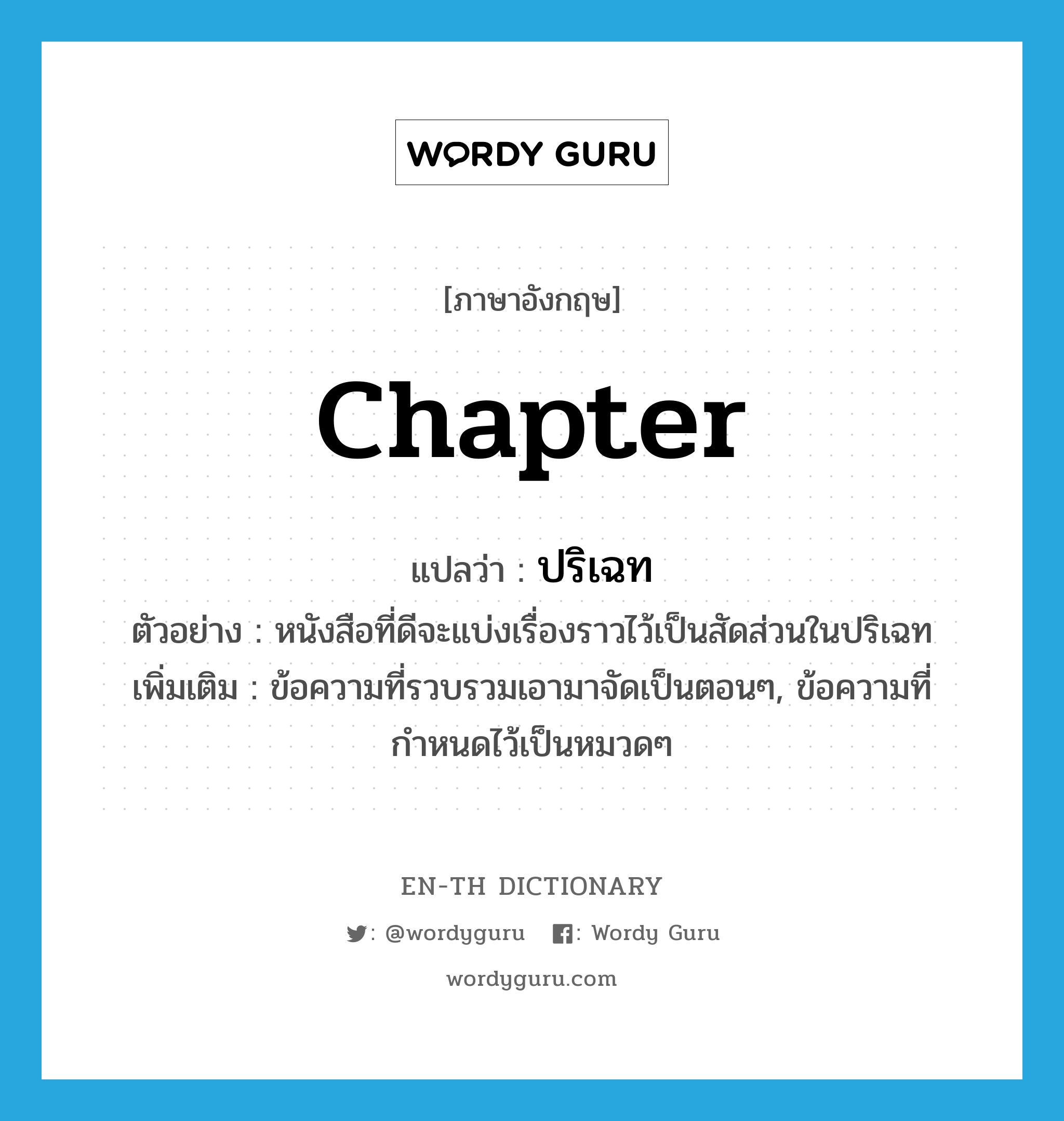 chapter แปลว่า?, คำศัพท์ภาษาอังกฤษ chapter แปลว่า ปริเฉท ประเภท N ตัวอย่าง หนังสือที่ดีจะแบ่งเรื่องราวไว้เป็นสัดส่วนในปริเฉท เพิ่มเติม ข้อความที่รวบรวมเอามาจัดเป็นตอนๆ, ข้อความที่กำหนดไว้เป็นหมวดๆ หมวด N