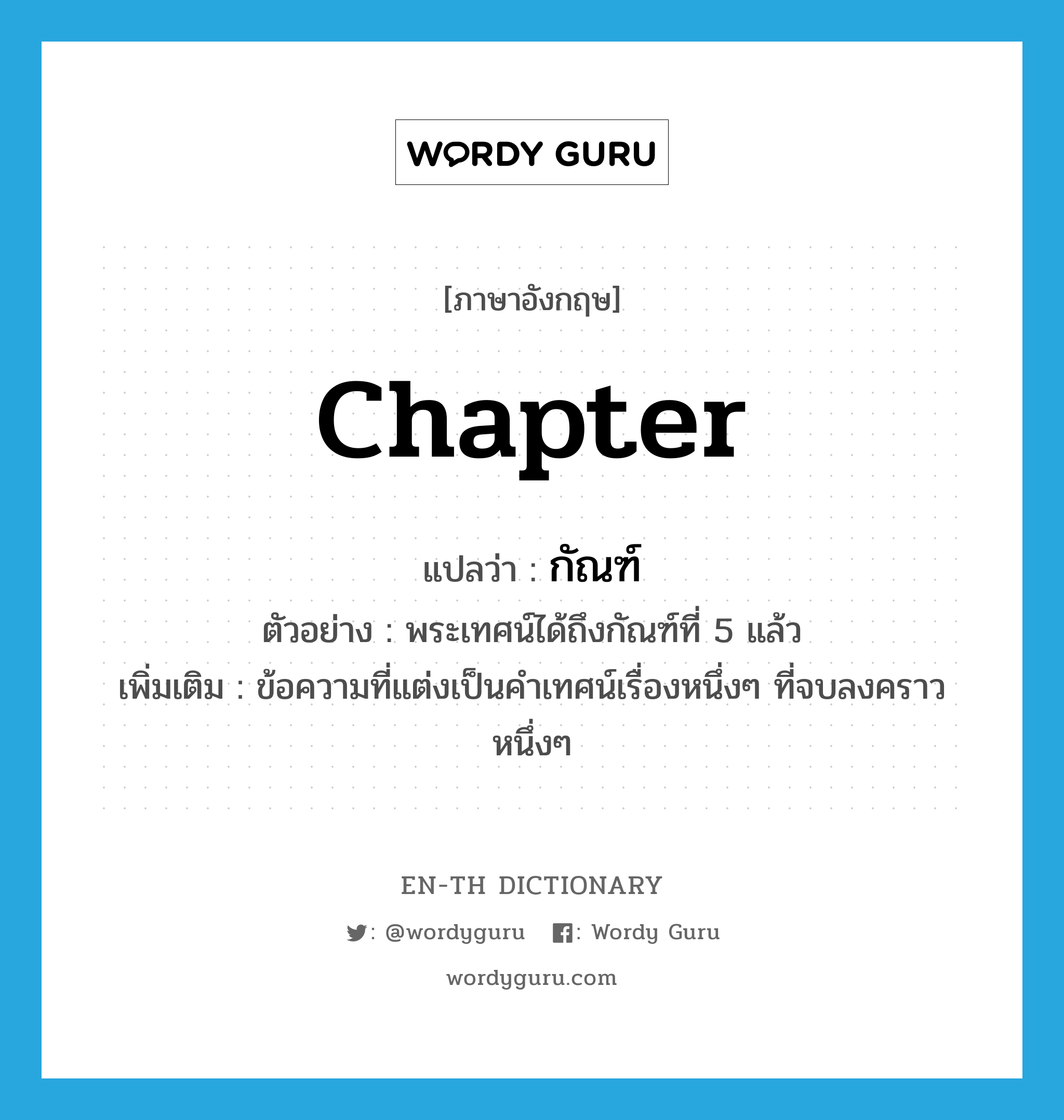 chapter แปลว่า?, คำศัพท์ภาษาอังกฤษ chapter แปลว่า กัณฑ์ ประเภท N ตัวอย่าง พระเทศน์ได้ถึงกัณฑ์ที่ 5 แล้ว เพิ่มเติม ข้อความที่แต่งเป็นคำเทศน์เรื่องหนึ่งๆ ที่จบลงคราวหนึ่งๆ หมวด N