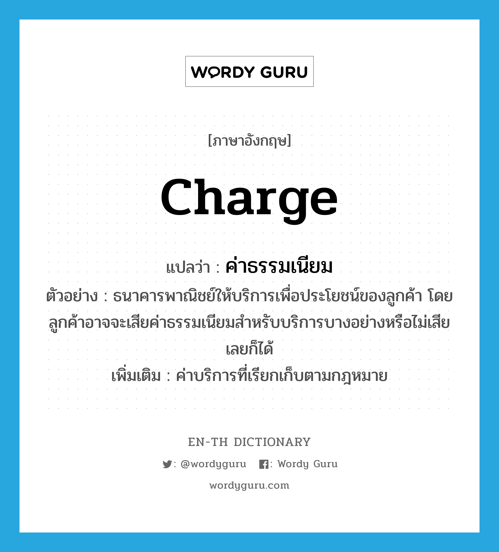 charge แปลว่า?, คำศัพท์ภาษาอังกฤษ charge แปลว่า ค่าธรรมเนียม ประเภท N ตัวอย่าง ธนาคารพาณิชย์ให้บริการเพื่อประโยชน์ของลูกค้า โดยลูกค้าอาจจะเสียค่าธรรมเนียมสำหรับบริการบางอย่างหรือไม่เสียเลยก็ได้ เพิ่มเติม ค่าบริการที่เรียกเก็บตามกฎหมาย หมวด N