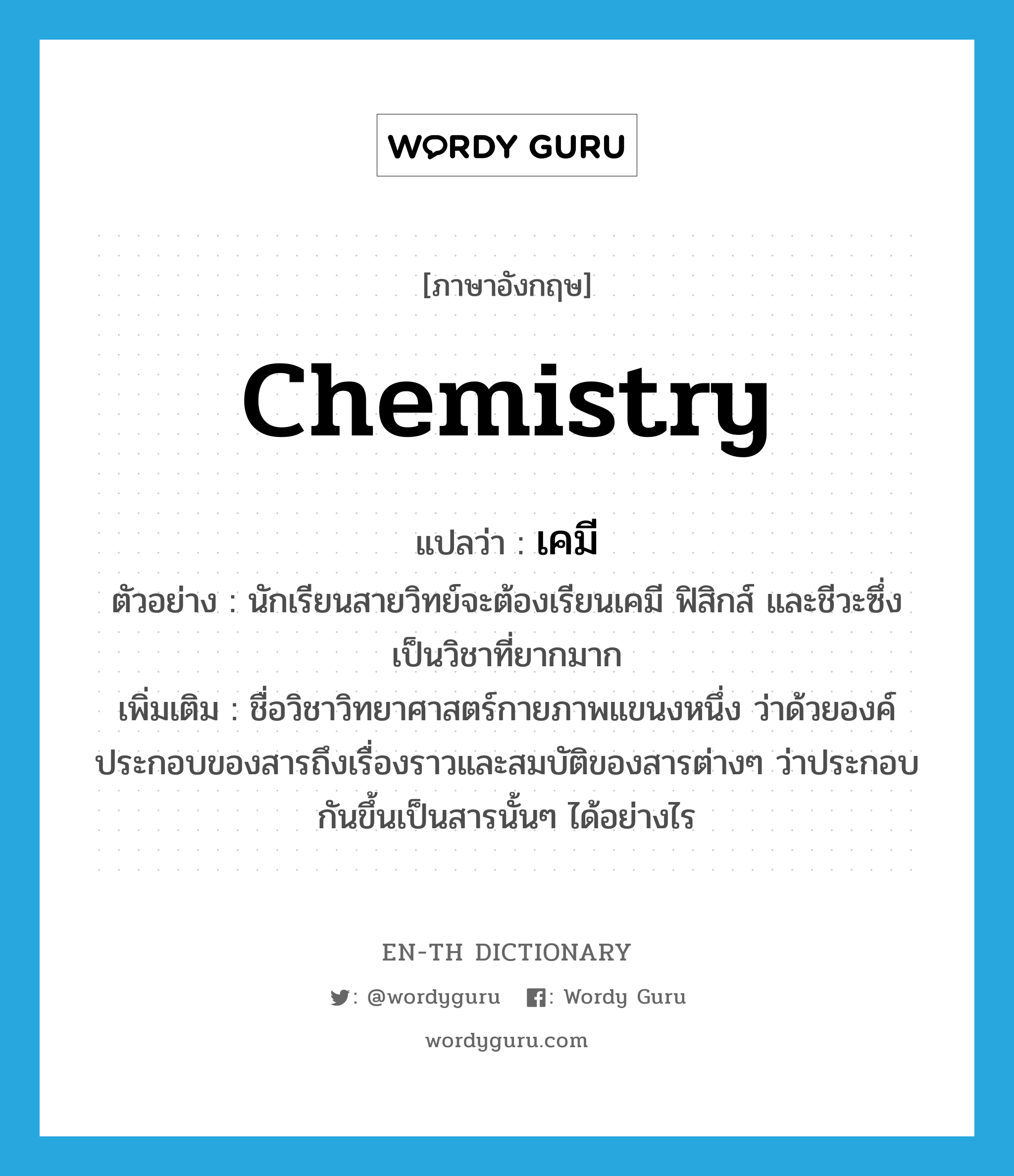 chemistry แปลว่า?, คำศัพท์ภาษาอังกฤษ chemistry แปลว่า เคมี ประเภท N ตัวอย่าง นักเรียนสายวิทย์จะต้องเรียนเคมี ฟิสิกส์ และชีวะซึ่งเป็นวิชาที่ยากมาก เพิ่มเติม ชื่อวิชาวิทยาศาสตร์กายภาพแขนงหนึ่ง ว่าด้วยองค์ประกอบของสารถึงเรื่องราวและสมบัติของสารต่างๆ ว่าประกอบกันขึ้นเป็นสารนั้นๆ ได้อย่างไร หมวด N