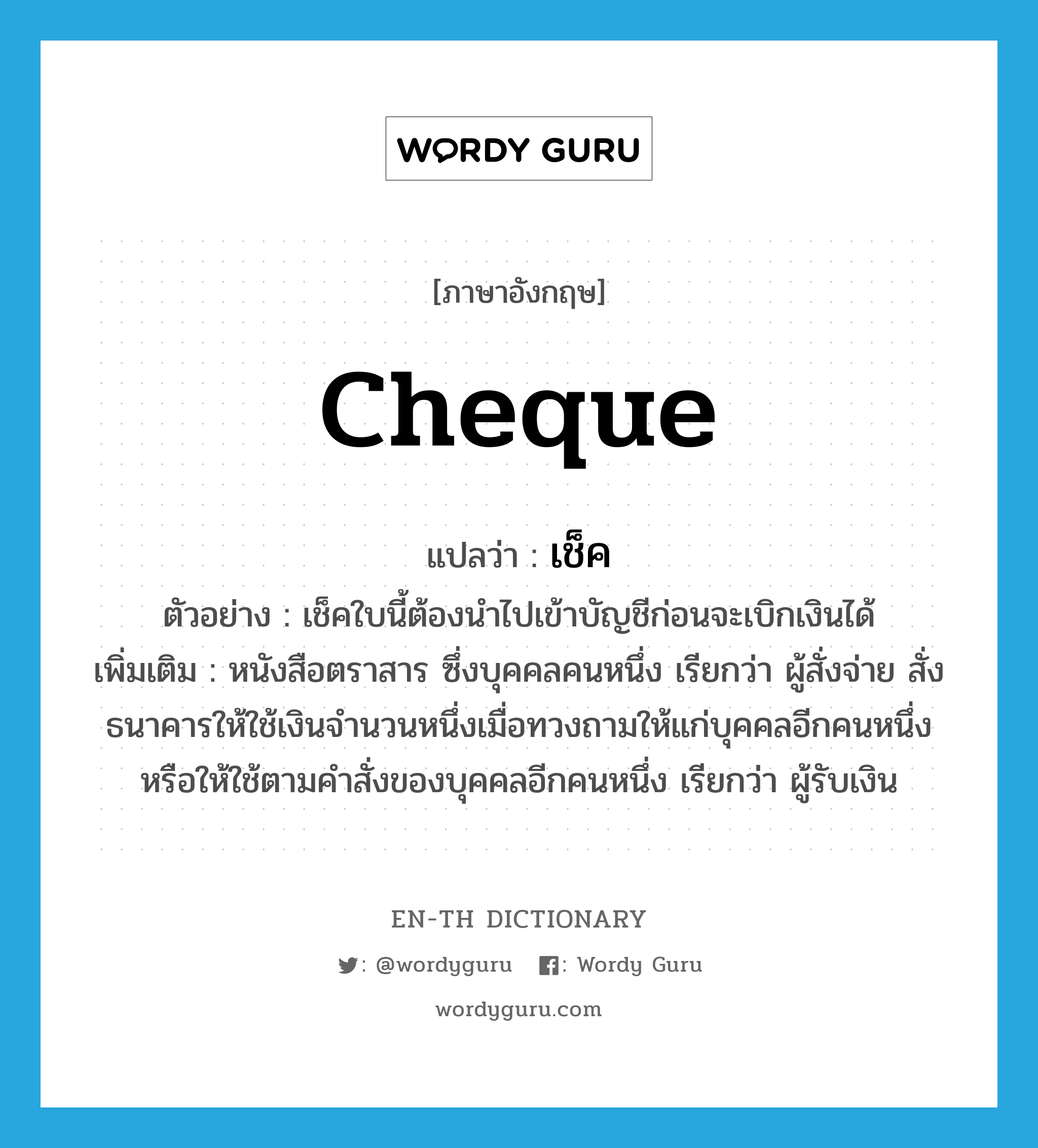 cheque แปลว่า?, คำศัพท์ภาษาอังกฤษ cheque แปลว่า เช็ค ประเภท N ตัวอย่าง เช็คใบนี้ต้องนำไปเข้าบัญชีก่อนจะเบิกเงินได้ เพิ่มเติม หนังสือตราสาร ซึ่งบุคคลคนหนึ่ง เรียกว่า ผู้สั่งจ่าย สั่งธนาคารให้ใช้เงินจำนวนหนึ่งเมื่อทวงถามให้แก่บุคคลอีกคนหนึ่งหรือให้ใช้ตามคำสั่งของบุคคลอีกคนหนึ่ง เรียกว่า ผู้รับเงิน หมวด N