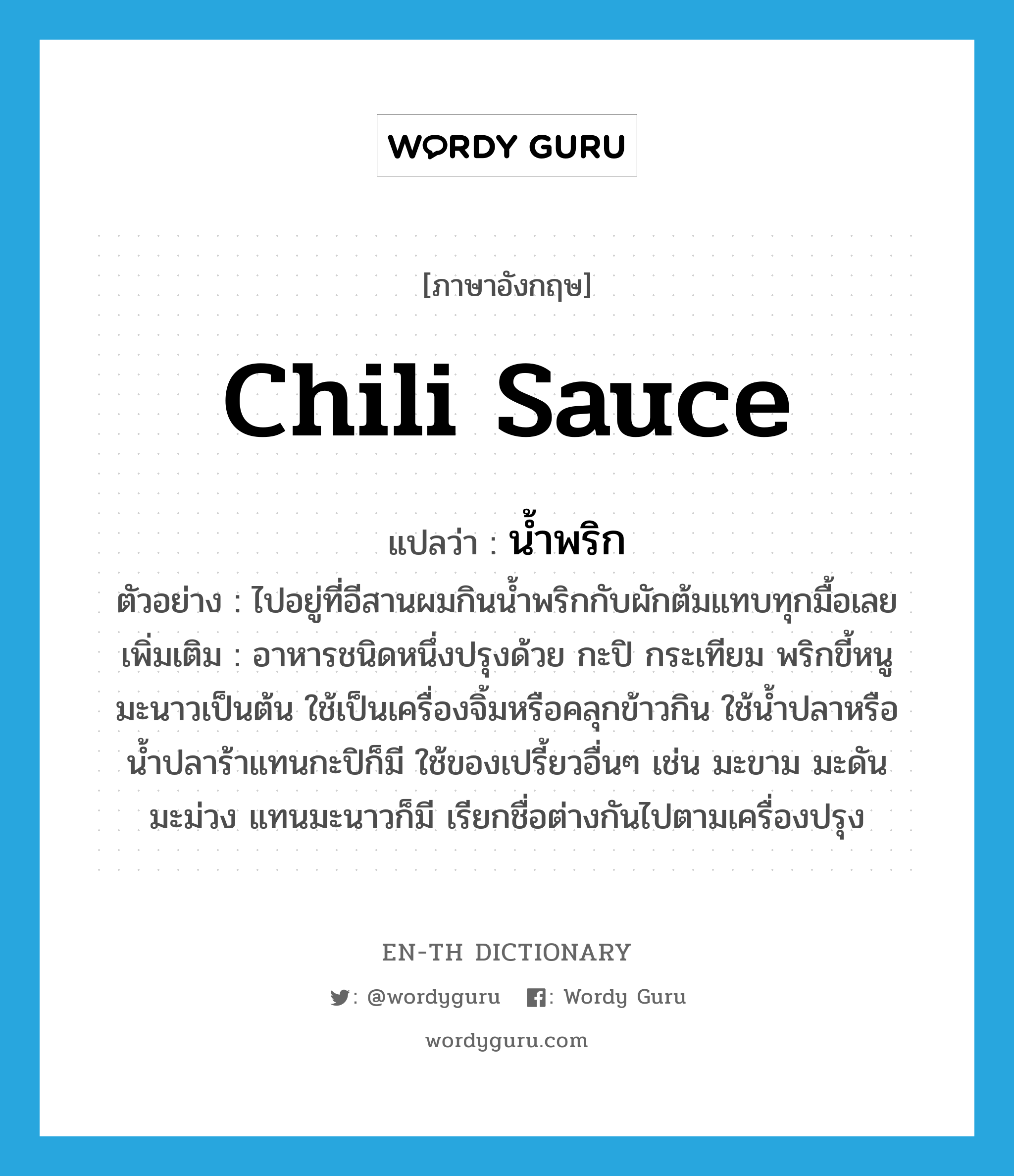 น้ำพริก ภาษาอังกฤษ?, คำศัพท์ภาษาอังกฤษ น้ำพริก แปลว่า chili sauce ประเภท N ตัวอย่าง ไปอยู่ที่อีสานผมกินน้ำพริกกับผักต้มแทบทุกมื้อเลย เพิ่มเติม อาหารชนิดหนึ่งปรุงด้วย กะปิ กระเทียม พริกขี้หนู มะนาวเป็นต้น ใช้เป็นเครื่องจิ้มหรือคลุกข้าวกิน ใช้น้ำปลาหรือน้ำปลาร้าแทนกะปิก็มี ใช้ของเปรี้ยวอื่นๆ เช่น มะขาม มะดัน มะม่วง แทนมะนาวก็มี เรียกชื่อต่างกันไปตามเครื่องปรุง หมวด N