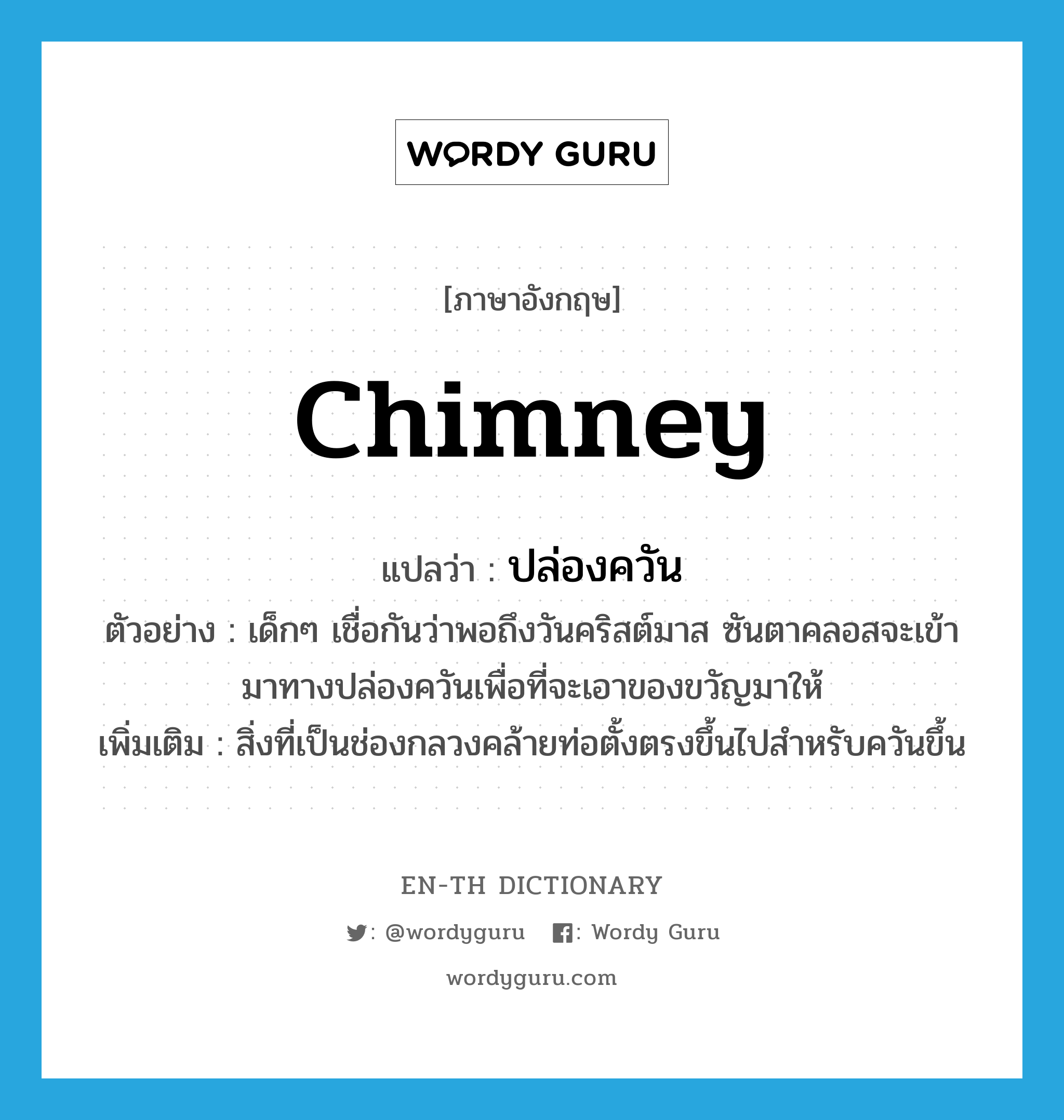 chimney แปลว่า?, คำศัพท์ภาษาอังกฤษ chimney แปลว่า ปล่องควัน ประเภท N ตัวอย่าง เด็กๆ เชื่อกันว่าพอถึงวันคริสต์มาส ซันตาคลอสจะเข้ามาทางปล่องควันเพื่อที่จะเอาของขวัญมาให้ เพิ่มเติม สิ่งที่เป็นช่องกลวงคล้ายท่อตั้งตรงขึ้นไปสำหรับควันขึ้น หมวด N