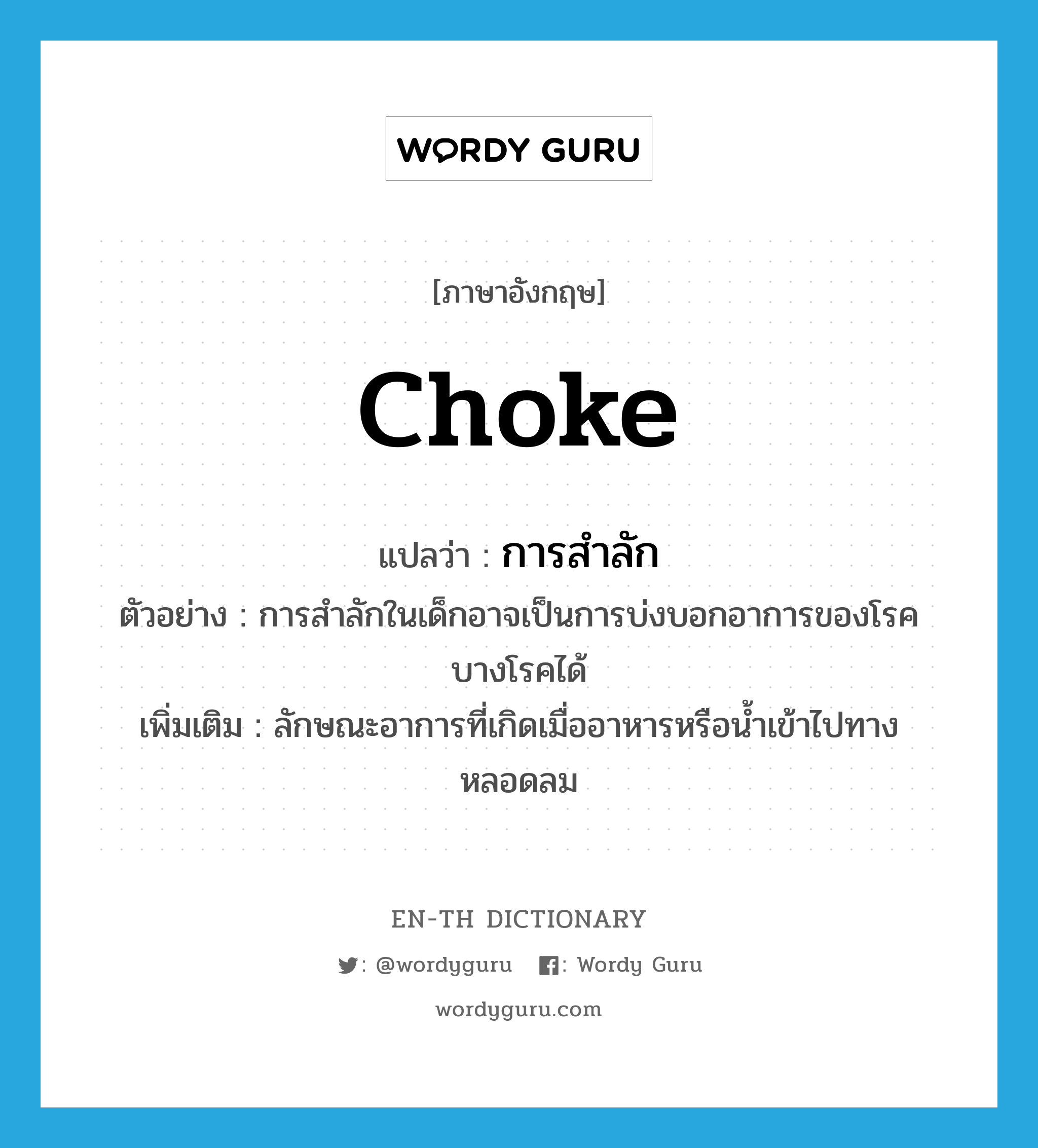 choke แปลว่า?, คำศัพท์ภาษาอังกฤษ choke แปลว่า การสำลัก ประเภท N ตัวอย่าง การสำลักในเด็กอาจเป็นการบ่งบอกอาการของโรคบางโรคได้ เพิ่มเติม ลักษณะอาการที่เกิดเมื่ออาหารหรือน้ำเข้าไปทางหลอดลม หมวด N