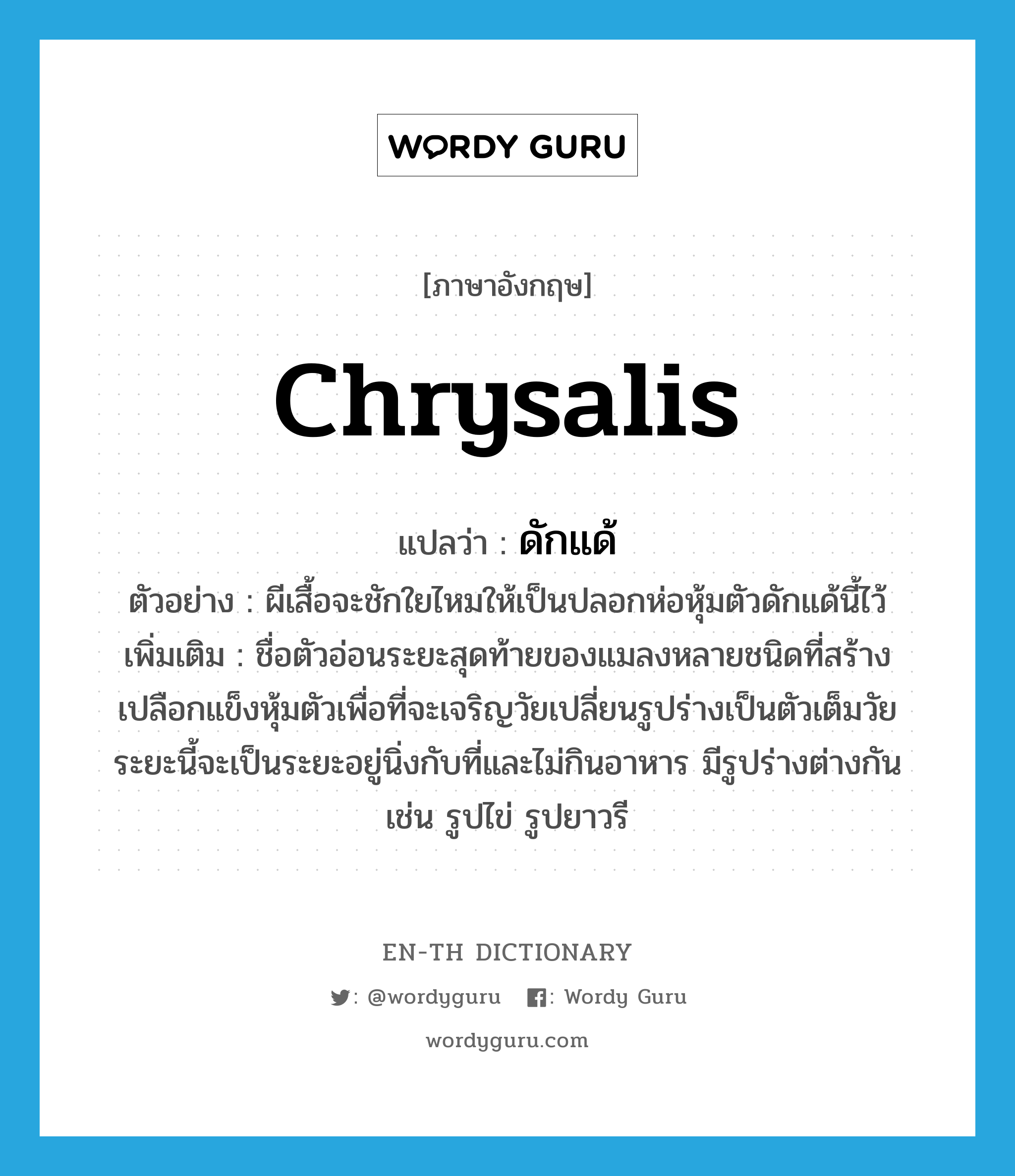 chrysalis แปลว่า?, คำศัพท์ภาษาอังกฤษ chrysalis แปลว่า ดักแด้ ประเภท N ตัวอย่าง ผีเสื้อจะชักใยไหมให้เป็นปลอกห่อหุ้มตัวดักแด้นี้ไว้ เพิ่มเติม ชื่อตัวอ่อนระยะสุดท้ายของแมลงหลายชนิดที่สร้างเปลือกแข็งหุ้มตัวเพื่อที่จะเจริญวัยเปลี่ยนรูปร่างเป็นตัวเต็มวัย ระยะนี้จะเป็นระยะอยู่นิ่งกับที่และไม่กินอาหาร มีรูปร่างต่างกัน เช่น รูปไข่ รูปยาวรี หมวด N