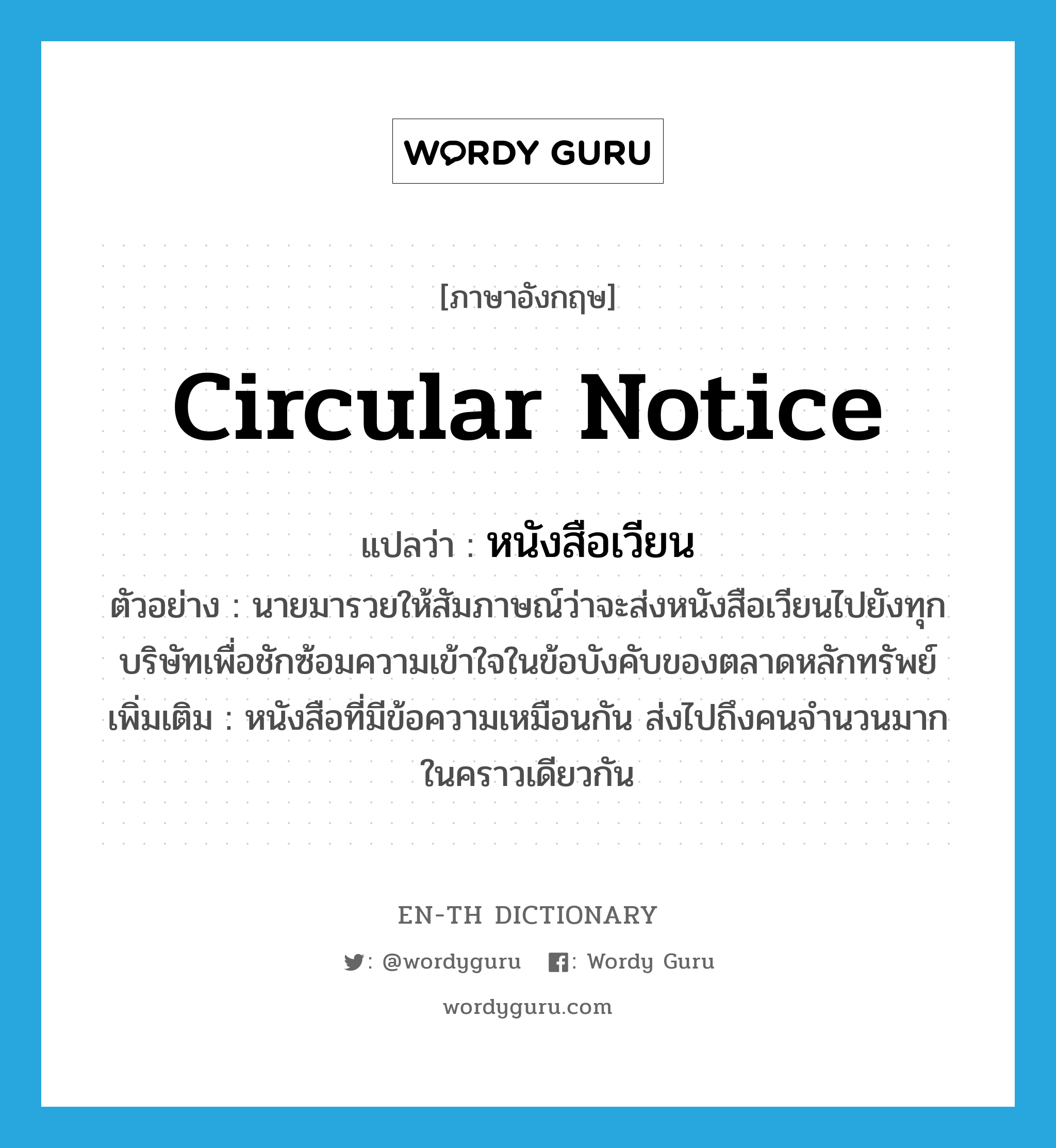 circular notice แปลว่า? คำศัพท์ในกลุ่มประเภท N, คำศัพท์ภาษาอังกฤษ circular notice แปลว่า หนังสือเวียน ประเภท N ตัวอย่าง นายมารวยให้สัมภาษณ์ว่าจะส่งหนังสือเวียนไปยังทุกบริษัทเพื่อชักซ้อมความเข้าใจในข้อบังคับของตลาดหลักทรัพย์ เพิ่มเติม หนังสือที่มีข้อความเหมือนกัน ส่งไปถึงคนจำนวนมากในคราวเดียวกัน หมวด N