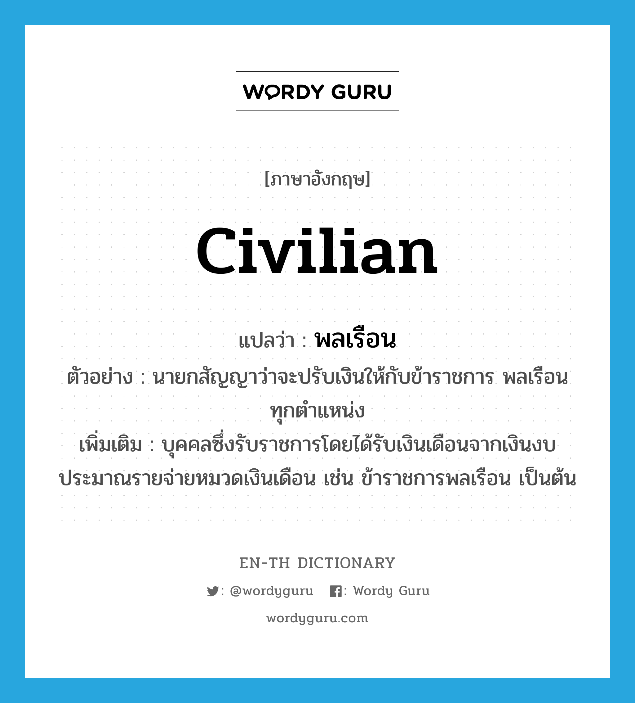 civilian แปลว่า?, คำศัพท์ภาษาอังกฤษ civilian แปลว่า พลเรือน ประเภท N ตัวอย่าง นายกสัญญาว่าจะปรับเงินให้กับข้าราชการ พลเรือน ทุกตำแหน่ง เพิ่มเติม บุคคลซึ่งรับราชการโดยได้รับเงินเดือนจากเงินงบประมาณรายจ่ายหมวดเงินเดือน เช่น ข้าราชการพลเรือน เป็นต้น หมวด N