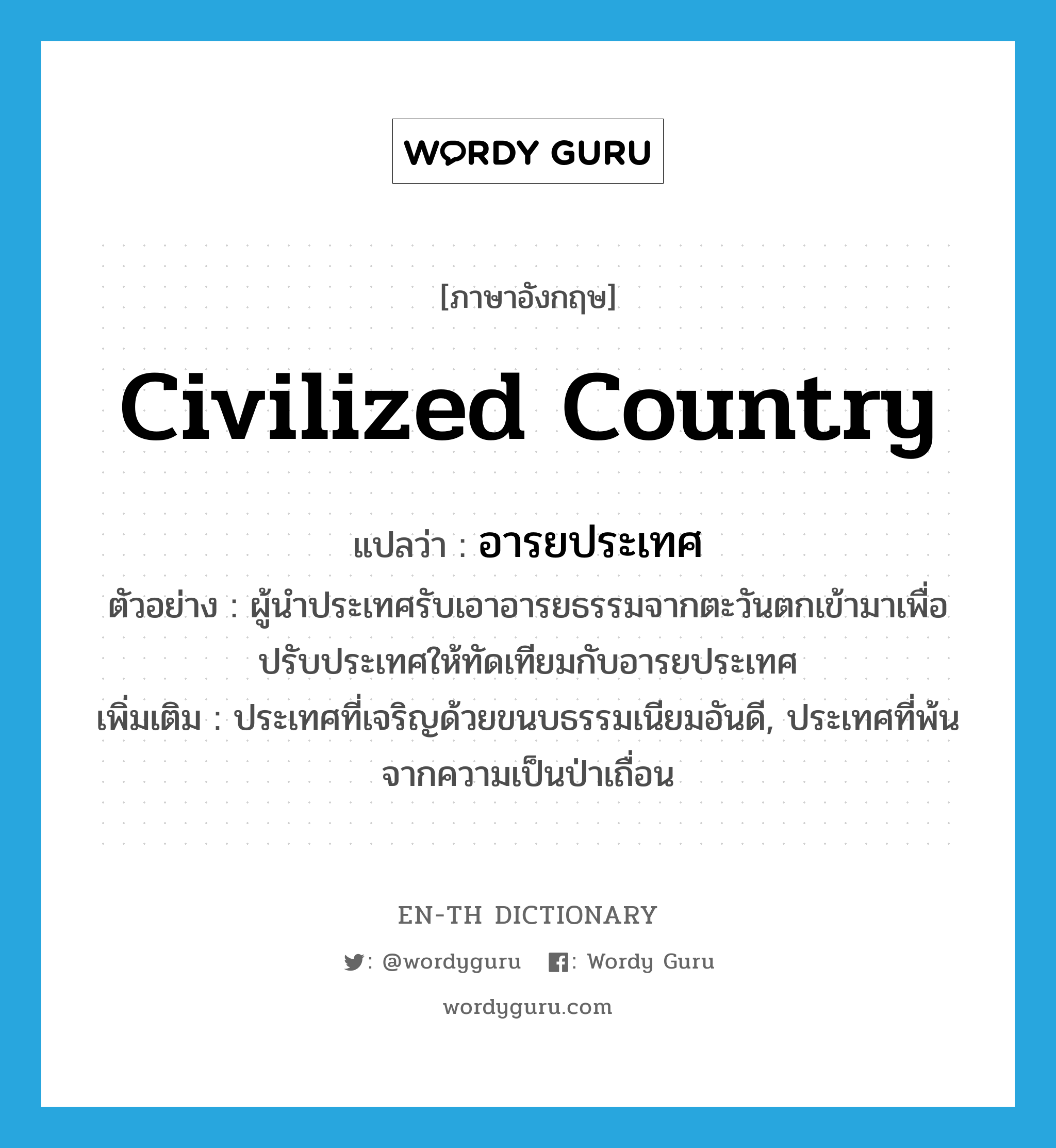 civilized country แปลว่า?, คำศัพท์ภาษาอังกฤษ civilized country แปลว่า อารยประเทศ ประเภท N ตัวอย่าง ผู้นำประเทศรับเอาอารยธรรมจากตะวันตกเข้ามาเพื่อปรับประเทศให้ทัดเทียมกับอารยประเทศ เพิ่มเติม ประเทศที่เจริญด้วยขนบธรรมเนียมอันดี, ประเทศที่พ้นจากความเป็นป่าเถื่อน หมวด N