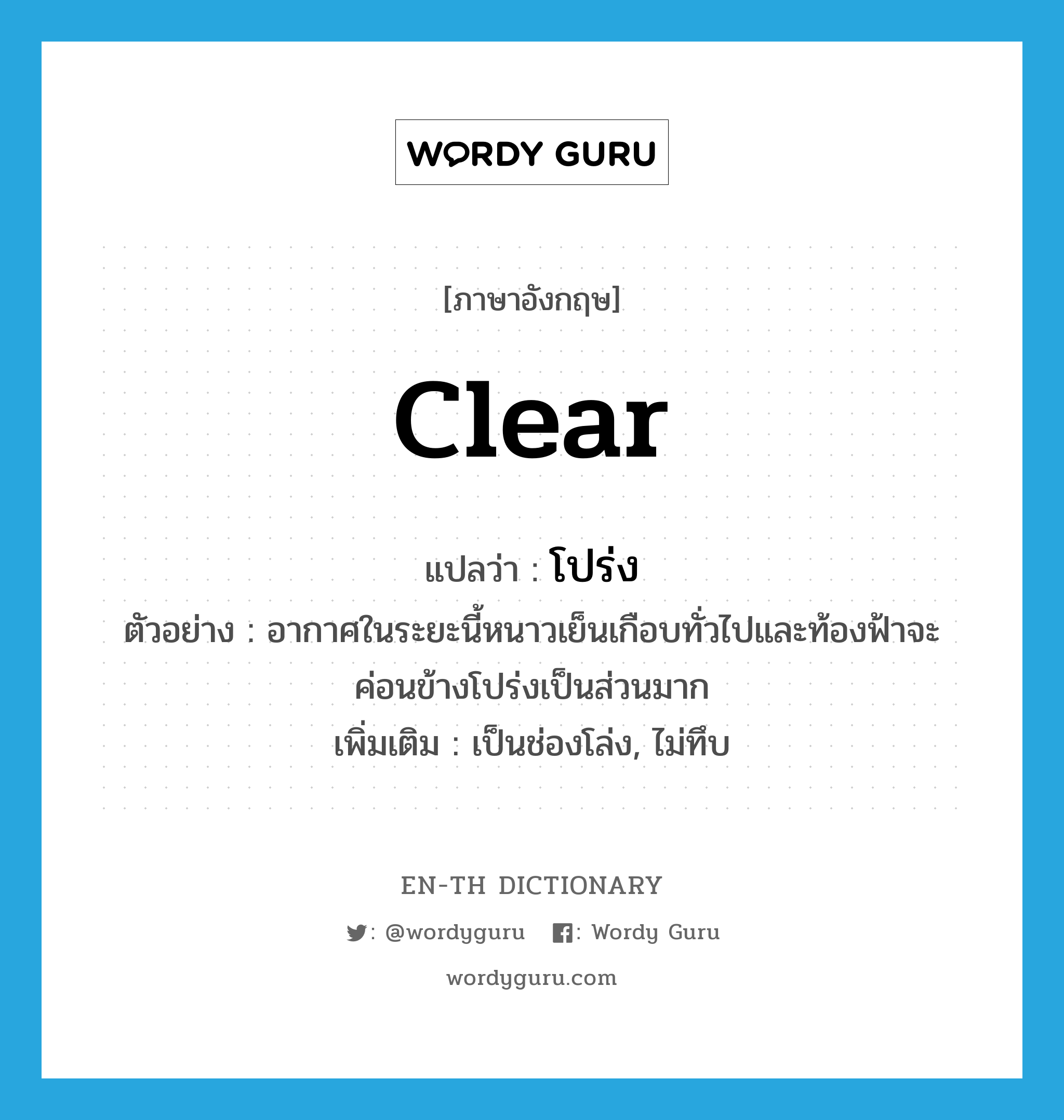 clear แปลว่า?, คำศัพท์ภาษาอังกฤษ clear แปลว่า โปร่ง ประเภท V ตัวอย่าง อากาศในระยะนี้หนาวเย็นเกือบทั่วไปและท้องฟ้าจะค่อนข้างโปร่งเป็นส่วนมาก เพิ่มเติม เป็นช่องโล่ง, ไม่ทึบ หมวด V