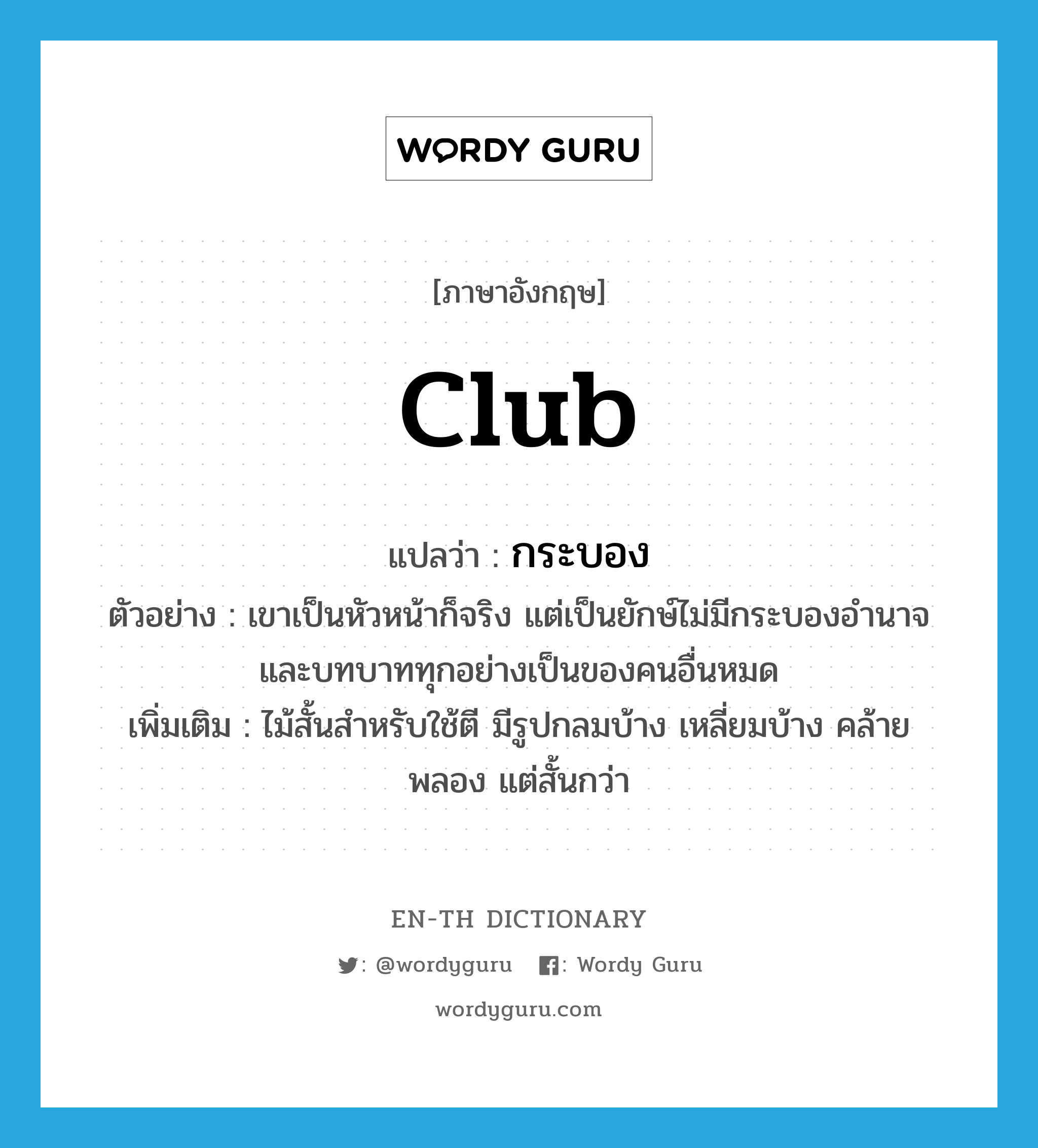 club แปลว่า?, คำศัพท์ภาษาอังกฤษ club แปลว่า กระบอง ประเภท N ตัวอย่าง เขาเป็นหัวหน้าก็จริง แต่เป็นยักษ์ไม่มีกระบองอำนาจและบทบาททุกอย่างเป็นของคนอื่นหมด เพิ่มเติม ไม้สั้นสำหรับใช้ตี มีรูปกลมบ้าง เหลี่ยมบ้าง คล้ายพลอง แต่สั้นกว่า หมวด N