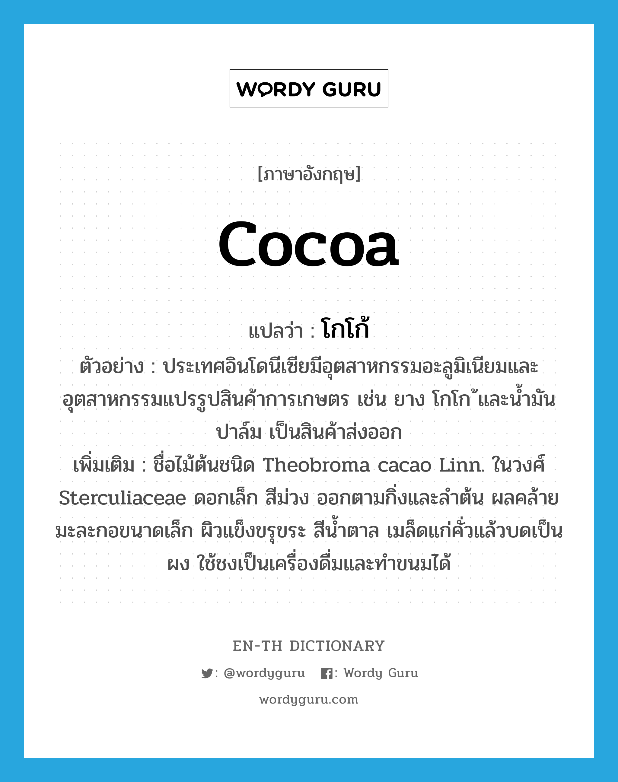 cocoa แปลว่า?, คำศัพท์ภาษาอังกฤษ cocoa แปลว่า โกโก้ ประเภท N ตัวอย่าง ประเทศอินโดนีเซียมีอุตสาหกรรมอะลูมิเนียมและอุตสาหกรรมแปรรูปสินค้าการเกษตร เช่น ยาง โกโก ้และน้ำมันปาล์ม เป็นสินค้าส่งออก เพิ่มเติม ชื่อไม้ต้นชนิด Theobroma cacao Linn. ในวงศ์ Sterculiaceae ดอกเล็ก สีม่วง ออกตามกิ่งและลำต้น ผลคล้ายมะละกอขนาดเล็ก ผิวแข็งขรุขระ สีน้ำตาล เมล็ดแก่คั่วแล้วบดเป็นผง ใช้ชงเป็นเครื่องดื่มและทำขนมได้ หมวด N