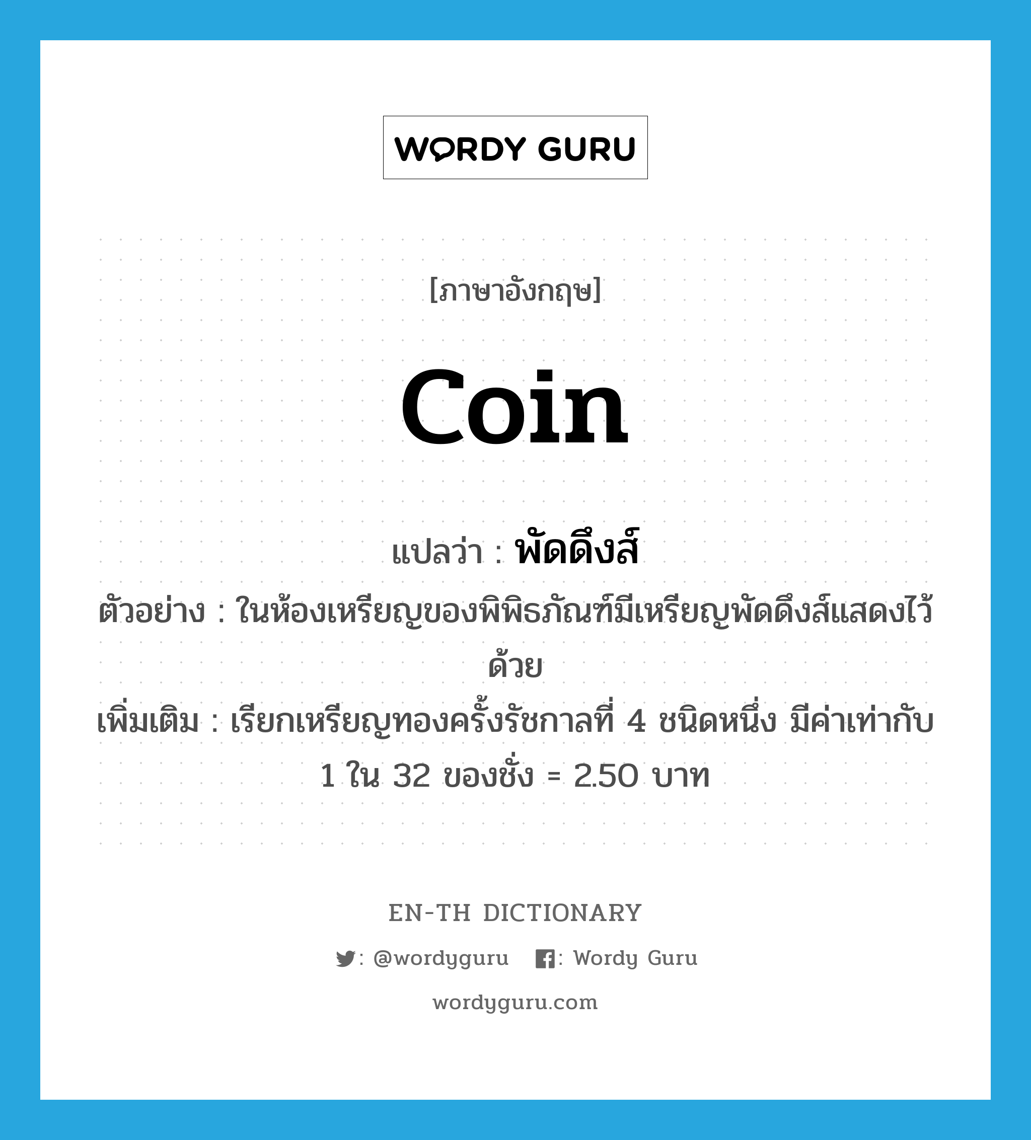 coin แปลว่า?, คำศัพท์ภาษาอังกฤษ coin แปลว่า พัดดึงส์ ประเภท N ตัวอย่าง ในห้องเหรียญของพิพิธภัณฑ์มีเหรียญพัดดึงส์แสดงไว้ด้วย เพิ่มเติม เรียกเหรียญทองครั้งรัชกาลที่ 4 ชนิดหนึ่ง มีค่าเท่ากับ 1 ใน 32 ของชั่ง = 2.50 บาท หมวด N