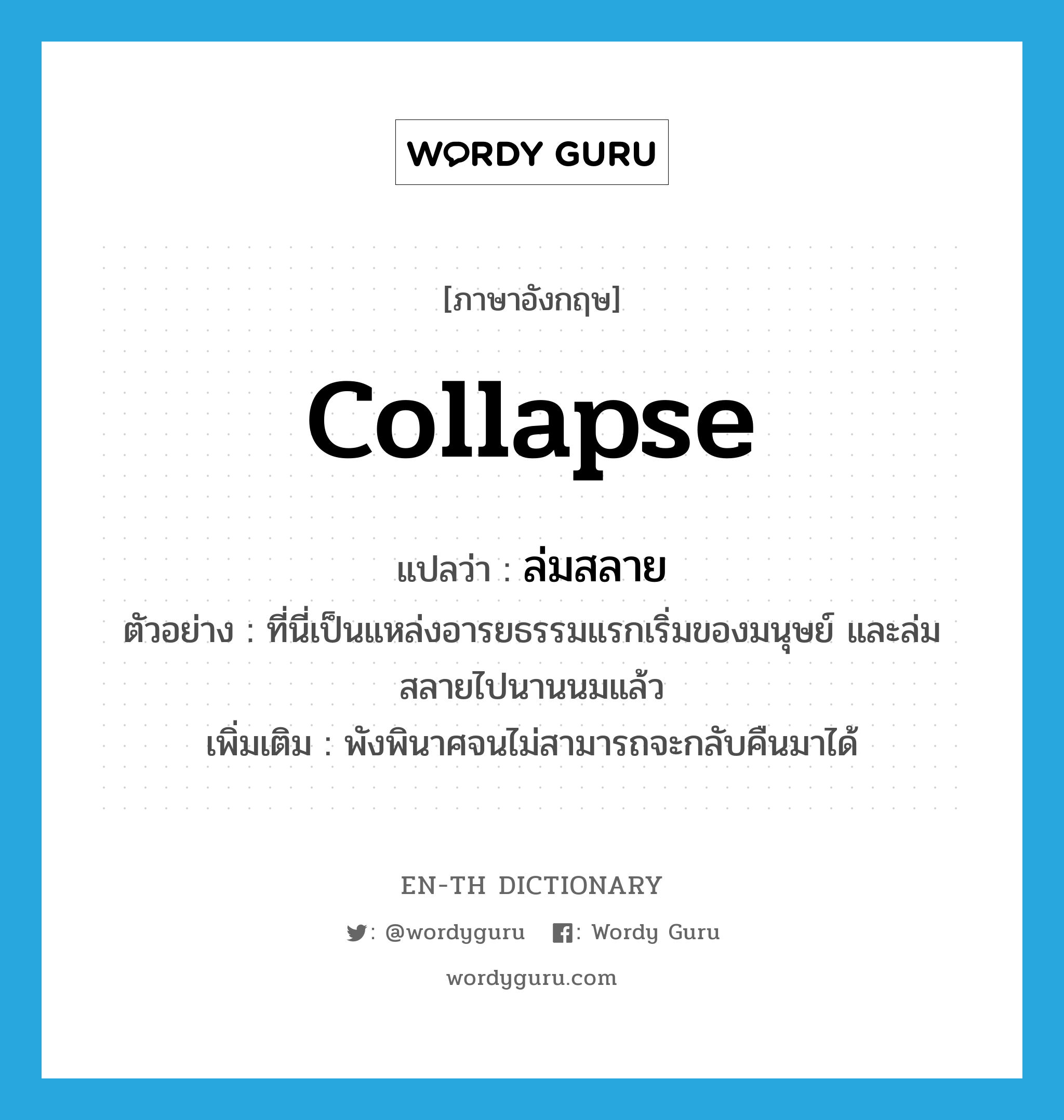 collapse แปลว่า?, คำศัพท์ภาษาอังกฤษ collapse แปลว่า ล่มสลาย ประเภท V ตัวอย่าง ที่นี่เป็นแหล่งอารยธรรมแรกเริ่มของมนุษย์ และล่มสลายไปนานนมแล้ว เพิ่มเติม พังพินาศจนไม่สามารถจะกลับคืนมาได้ หมวด V