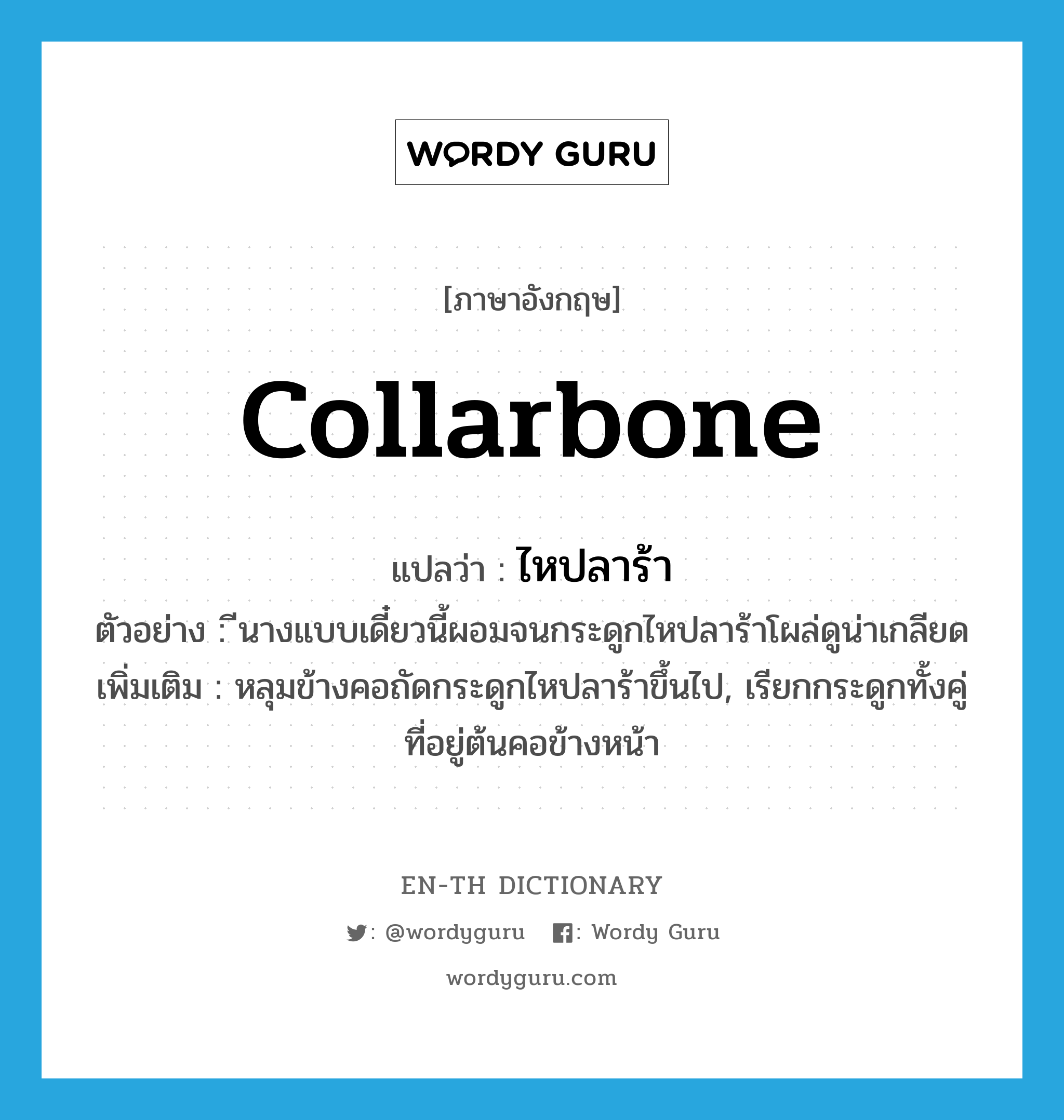 collarbone แปลว่า?, คำศัพท์ภาษาอังกฤษ collarbone แปลว่า ไหปลาร้า ประเภท N ตัวอย่าง ีนางแบบเดี๋ยวนี้ผอมจนกระดูกไหปลาร้าโผล่ดูน่าเกลียด เพิ่มเติม หลุมข้างคอถัดกระดูกไหปลาร้าขึ้นไป, เรียกกระดูกทั้งคู่ที่อยู่ต้นคอข้างหน้า หมวด N