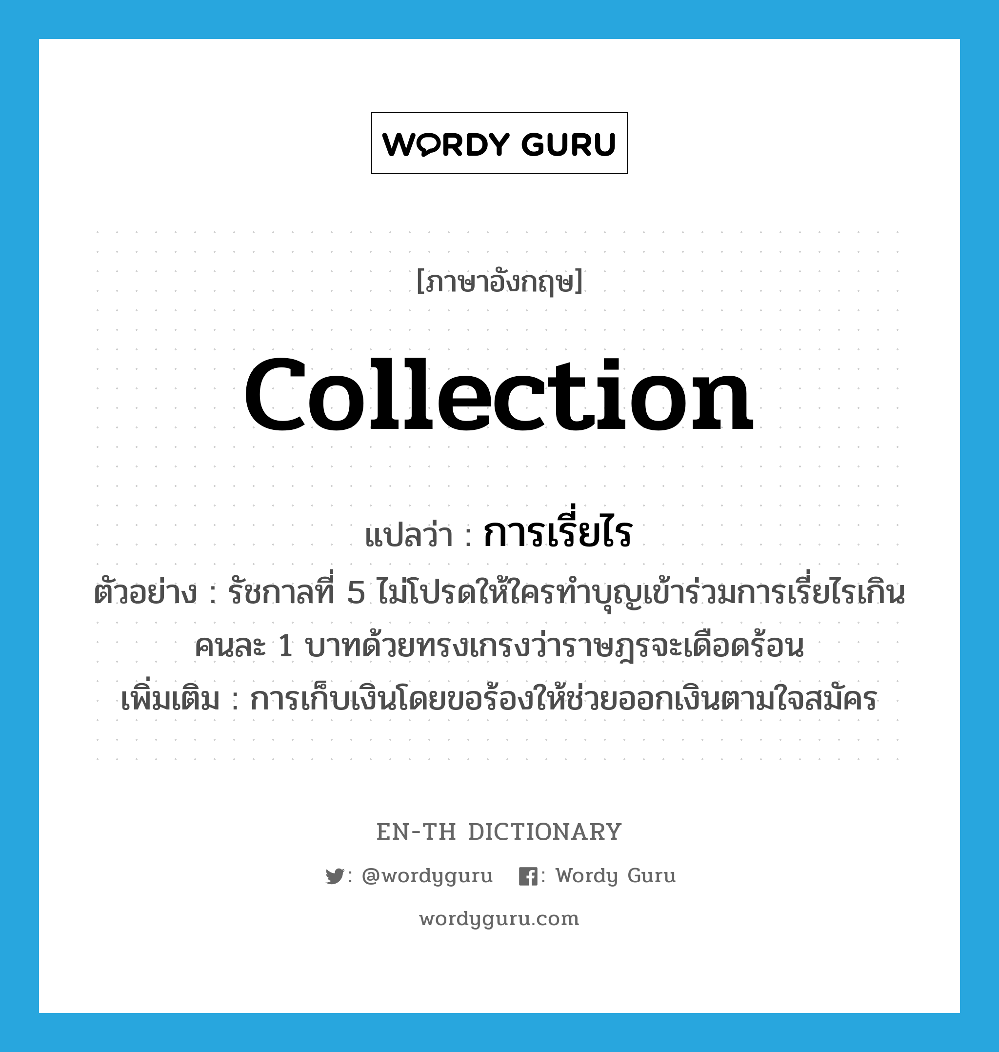 collection แปลว่า?, คำศัพท์ภาษาอังกฤษ collection แปลว่า การเรี่ยไร ประเภท N ตัวอย่าง รัชกาลที่ 5 ไม่โปรดให้ใครทำบุญเข้าร่วมการเรี่ยไรเกินคนละ 1 บาทด้วยทรงเกรงว่าราษฎรจะเดือดร้อน เพิ่มเติม การเก็บเงินโดยขอร้องให้ช่วยออกเงินตามใจสมัคร หมวด N