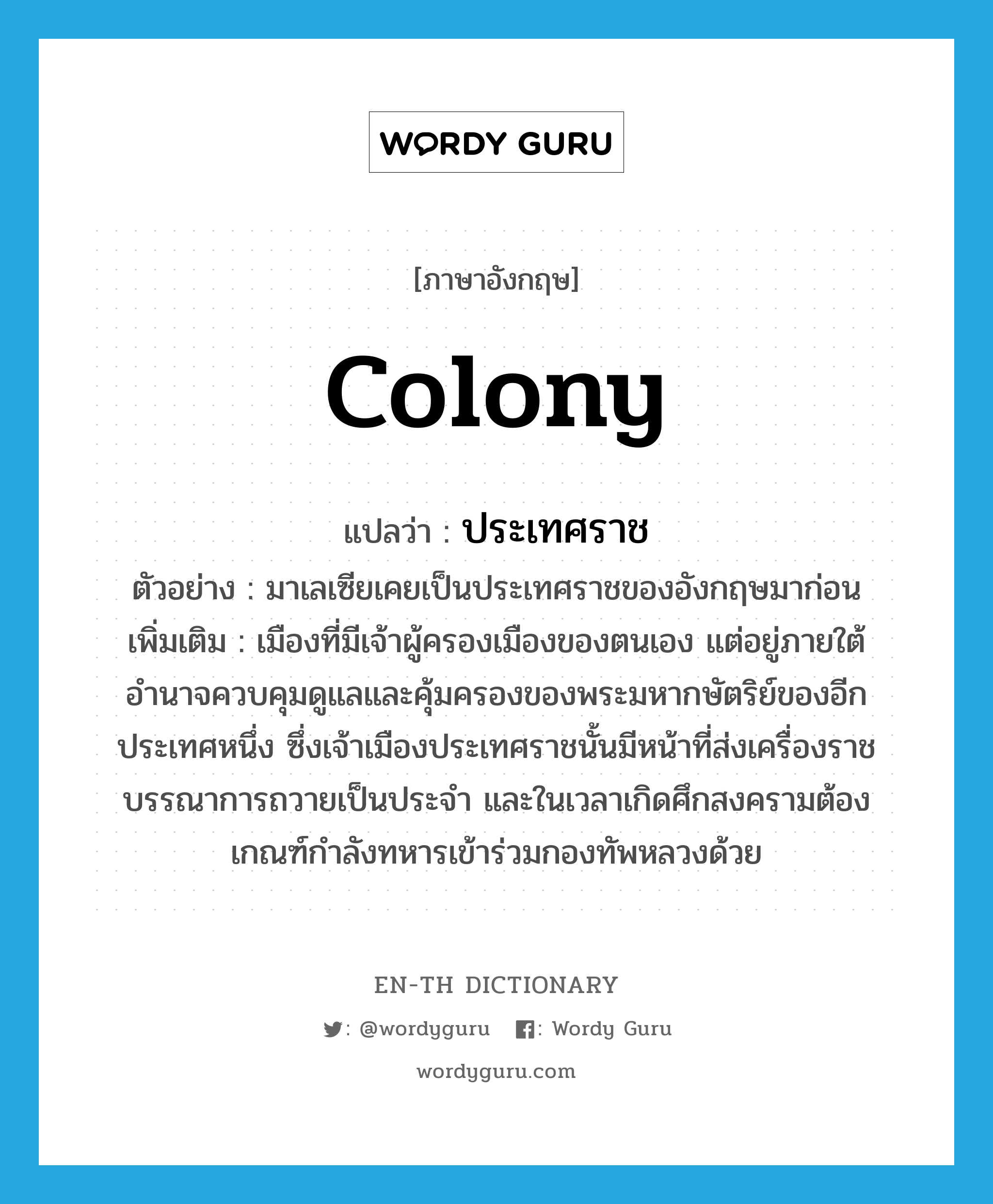 colony แปลว่า?, คำศัพท์ภาษาอังกฤษ colony แปลว่า ประเทศราช ประเภท N ตัวอย่าง มาเลเซียเคยเป็นประเทศราชของอังกฤษมาก่อน เพิ่มเติม เมืองที่มีเจ้าผู้ครองเมืองของตนเอง แต่อยู่ภายใต้อำนาจควบคุมดูแลและคุ้มครองของพระมหากษัตริย์ของอีกประเทศหนึ่ง ซึ่งเจ้าเมืองประเทศราชนั้นมีหน้าที่ส่งเครื่องราชบรรณาการถวายเป็นประจำ และในเวลาเกิดศึกสงครามต้องเกณฑ์กำลังทหารเข้าร่วมกองทัพหลวงด้วย หมวด N