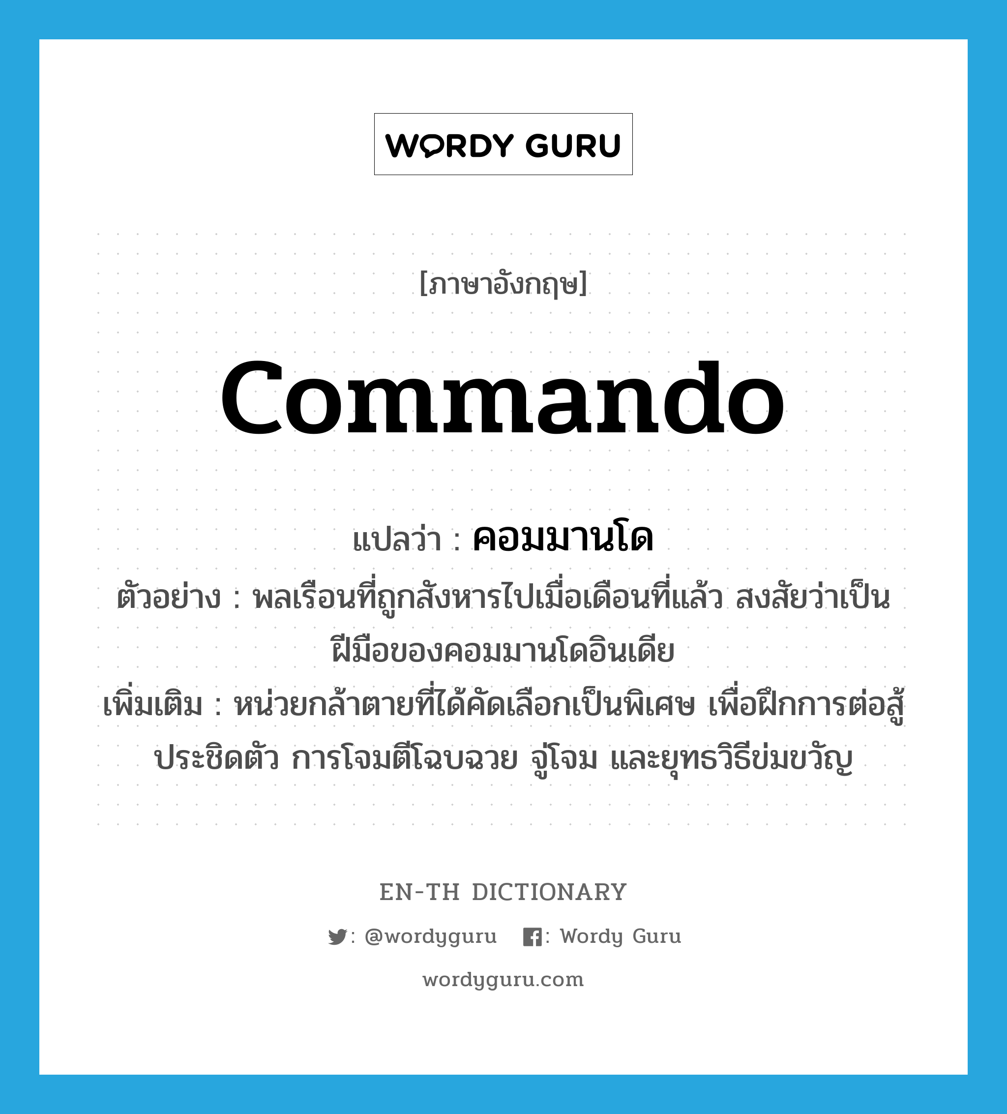 commando แปลว่า?, คำศัพท์ภาษาอังกฤษ commando แปลว่า คอมมานโด ประเภท N ตัวอย่าง พลเรือนที่ถูกสังหารไปเมื่อเดือนที่แล้ว สงสัยว่าเป็นฝีมือของคอมมานโดอินเดีย เพิ่มเติม หน่วยกล้าตายที่ได้คัดเลือกเป็นพิเศษ เพื่อฝึกการต่อสู้ประชิดตัว การโจมตีโฉบฉวย จู่โจม และยุทธวิธีข่มขวัญ หมวด N