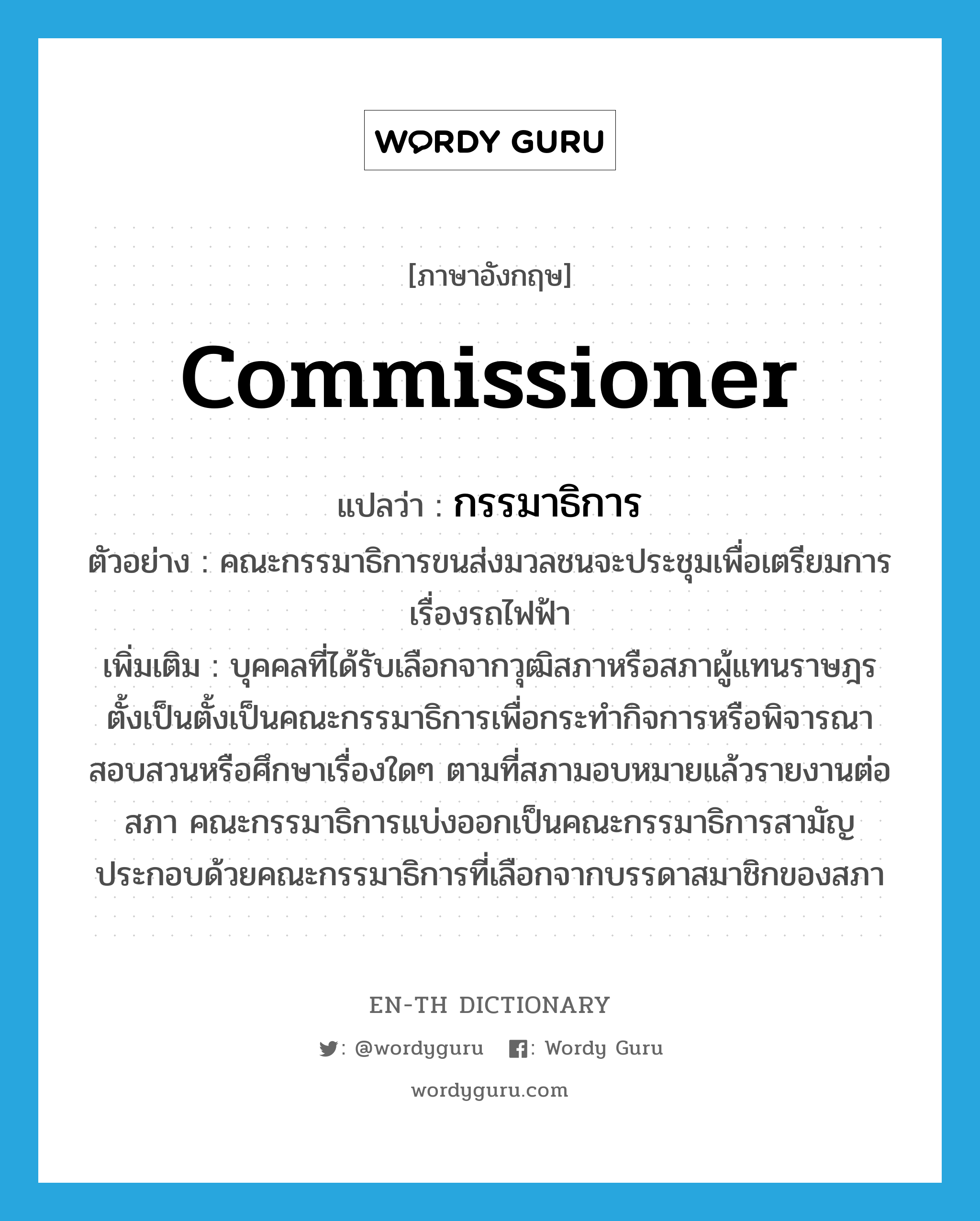 commissioner แปลว่า?, คำศัพท์ภาษาอังกฤษ commissioner แปลว่า กรรมาธิการ ประเภท N ตัวอย่าง คณะกรรมาธิการขนส่งมวลชนจะประชุมเพื่อเตรียมการเรื่องรถไฟฟ้า เพิ่มเติม บุคคลที่ได้รับเลือกจากวุฒิสภาหรือสภาผู้แทนราษฎรตั้งเป็นตั้งเป็นคณะกรรมาธิการเพื่อกระทำกิจการหรือพิจารณาสอบสวนหรือศึกษาเรื่องใดๆ ตามที่สภามอบหมายแล้วรายงานต่อสภา คณะกรรมาธิการแบ่งออกเป็นคณะกรรมาธิการสามัญ ประกอบด้วยคณะกรรมาธิการที่เลือกจากบรรดาสมาชิกของสภา หมวด N