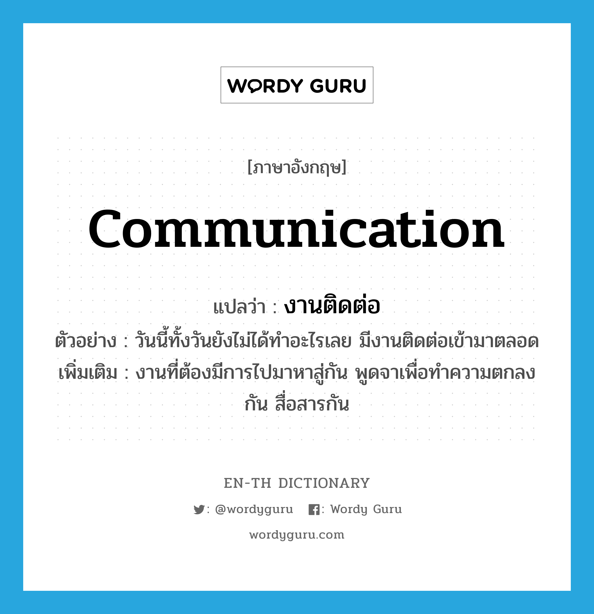 communication แปลว่า?, คำศัพท์ภาษาอังกฤษ communication แปลว่า งานติดต่อ ประเภท N ตัวอย่าง วันนี้ทั้งวันยังไม่ได้ทำอะไรเลย มีงานติดต่อเข้ามาตลอด เพิ่มเติม งานที่ต้องมีการไปมาหาสู่กัน พูดจาเพื่อทำความตกลงกัน สื่อสารกัน หมวด N