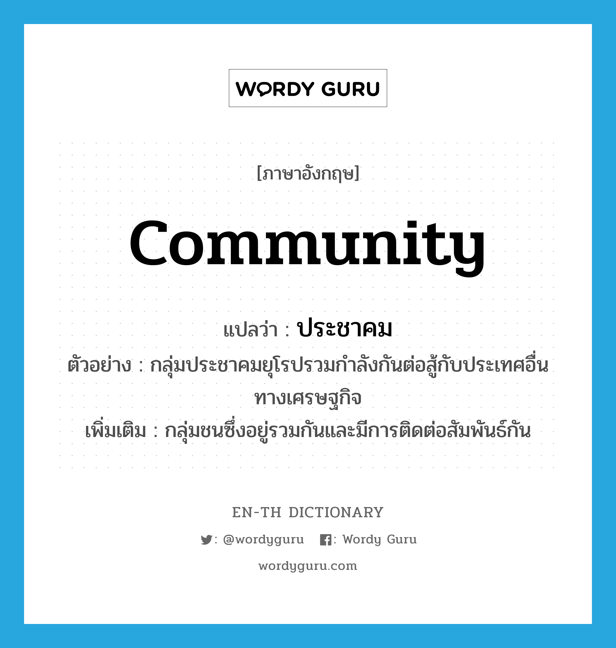 community แปลว่า?, คำศัพท์ภาษาอังกฤษ community แปลว่า ประชาคม ประเภท N ตัวอย่าง กลุ่มประชาคมยุโรปรวมกำลังกันต่อสู้กับประเทศอื่นทางเศรษฐกิจ เพิ่มเติม กลุ่มชนซึ่งอยู่รวมกันและมีการติดต่อสัมพันธ์กัน หมวด N