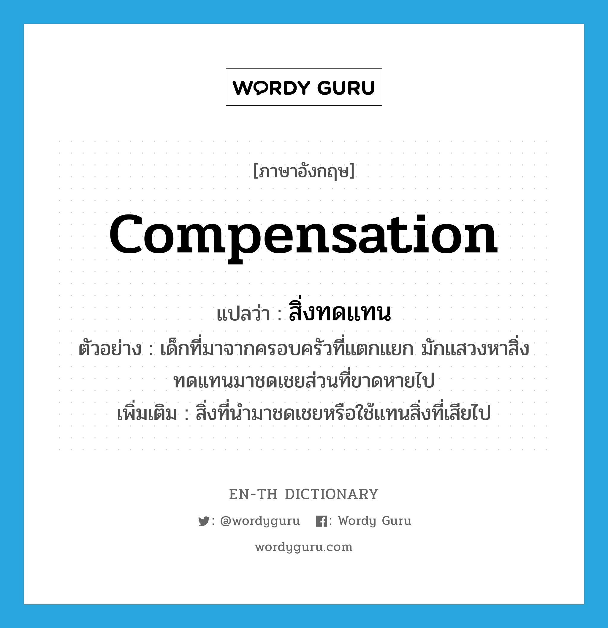 compensation แปลว่า?, คำศัพท์ภาษาอังกฤษ compensation แปลว่า สิ่งทดแทน ประเภท N ตัวอย่าง เด็กที่มาจากครอบครัวที่แตกแยก มักแสวงหาสิ่งทดแทนมาชดเชยส่วนที่ขาดหายไป เพิ่มเติม สิ่งที่นำมาชดเชยหรือใช้แทนสิ่งที่เสียไป หมวด N