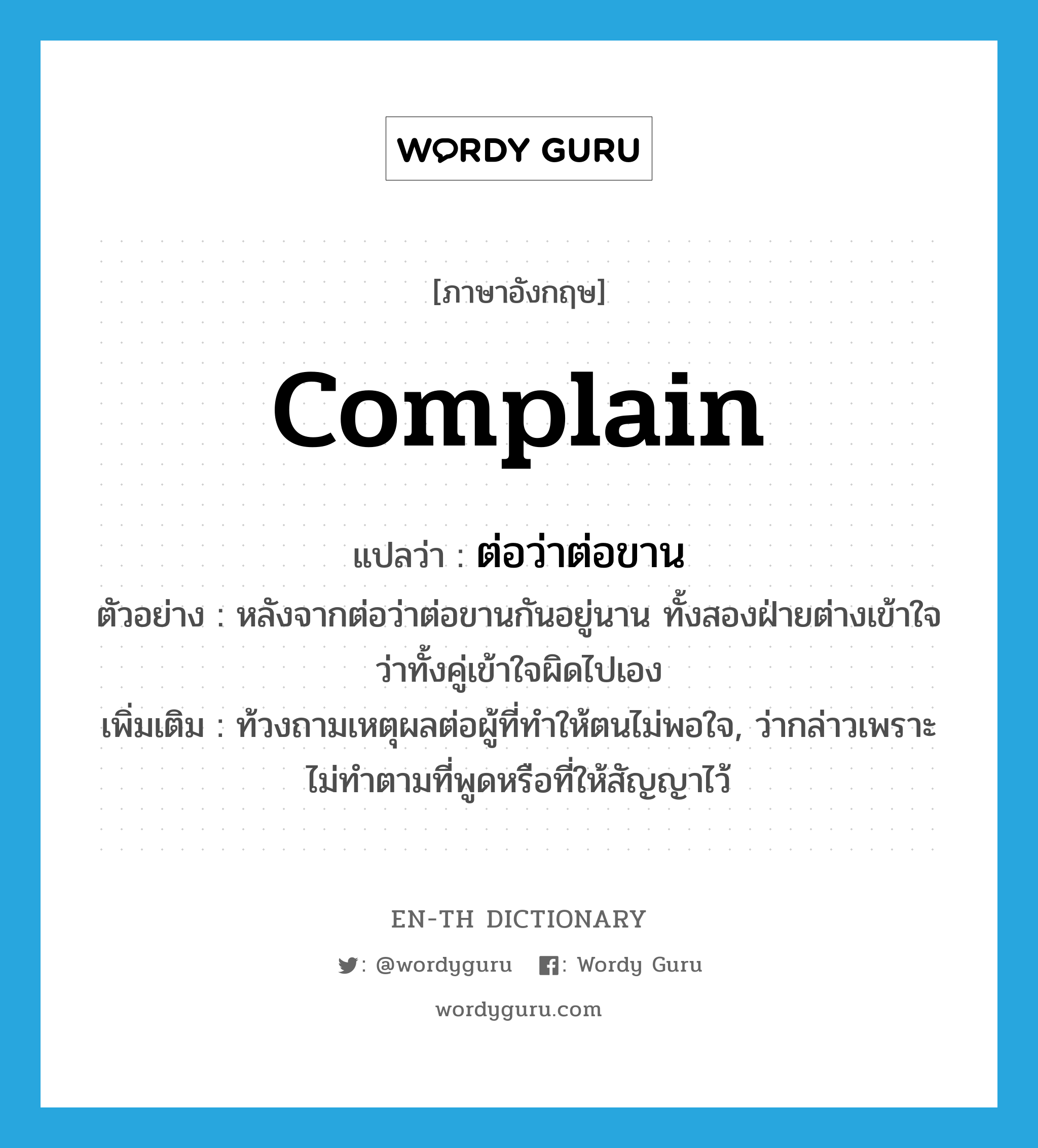 complain แปลว่า?, คำศัพท์ภาษาอังกฤษ complain แปลว่า ต่อว่าต่อขาน ประเภท V ตัวอย่าง หลังจากต่อว่าต่อขานกันอยู่นาน ทั้งสองฝ่ายต่างเข้าใจว่าทั้งคู่เข้าใจผิดไปเอง เพิ่มเติม ท้วงถามเหตุผลต่อผู้ที่ทำให้ตนไม่พอใจ, ว่ากล่าวเพราะไม่ทำตามที่พูดหรือที่ให้สัญญาไว้ หมวด V