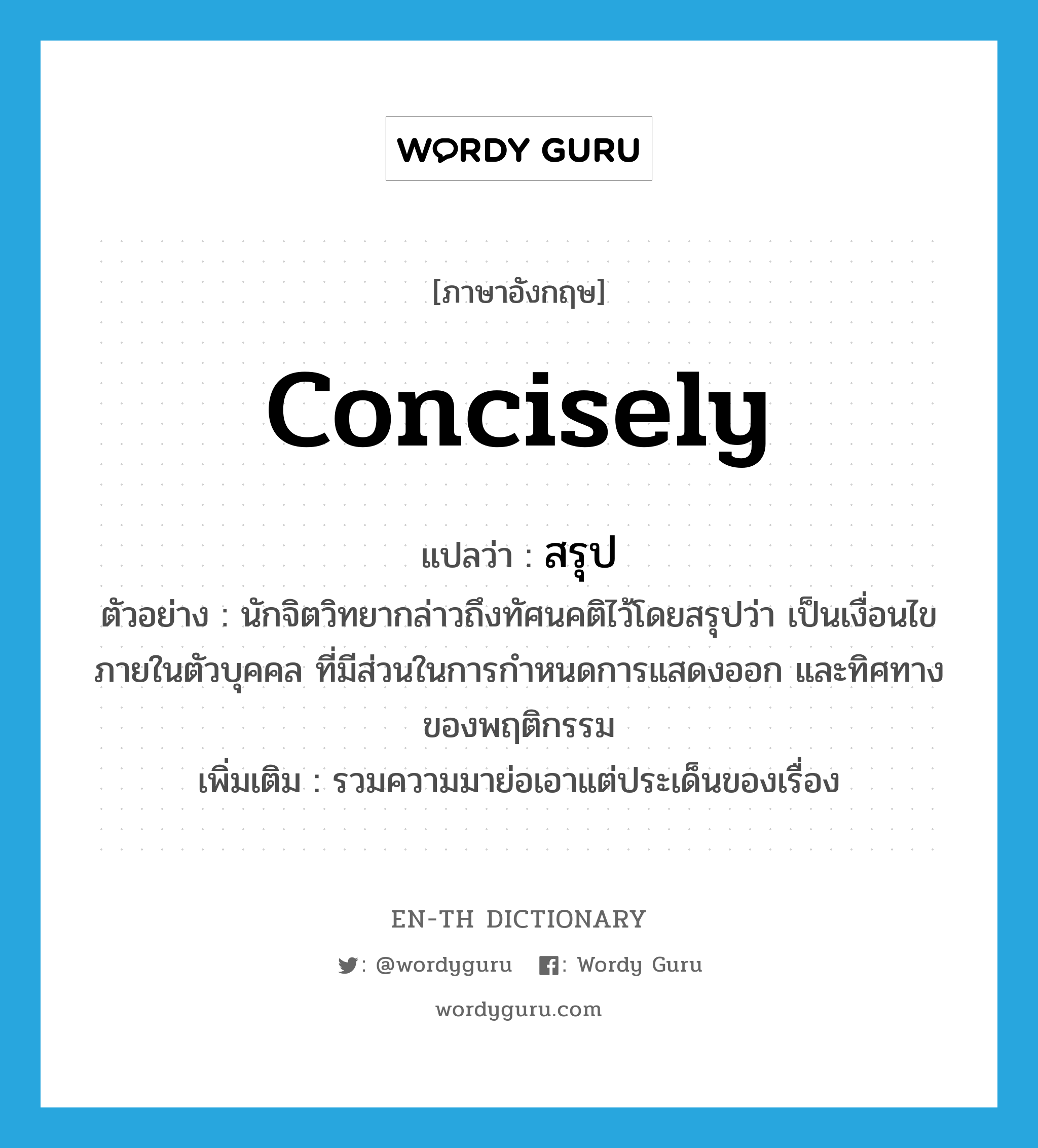 concisely แปลว่า?, คำศัพท์ภาษาอังกฤษ concisely แปลว่า สรุป ประเภท ADV ตัวอย่าง นักจิตวิทยากล่าวถึงทัศนคติไว้โดยสรุปว่า เป็นเงื่อนไขภายในตัวบุคคล ที่มีส่วนในการกำหนดการแสดงออก และทิศทางของพฤติกรรม เพิ่มเติม รวมความมาย่อเอาแต่ประเด็นของเรื่อง หมวด ADV