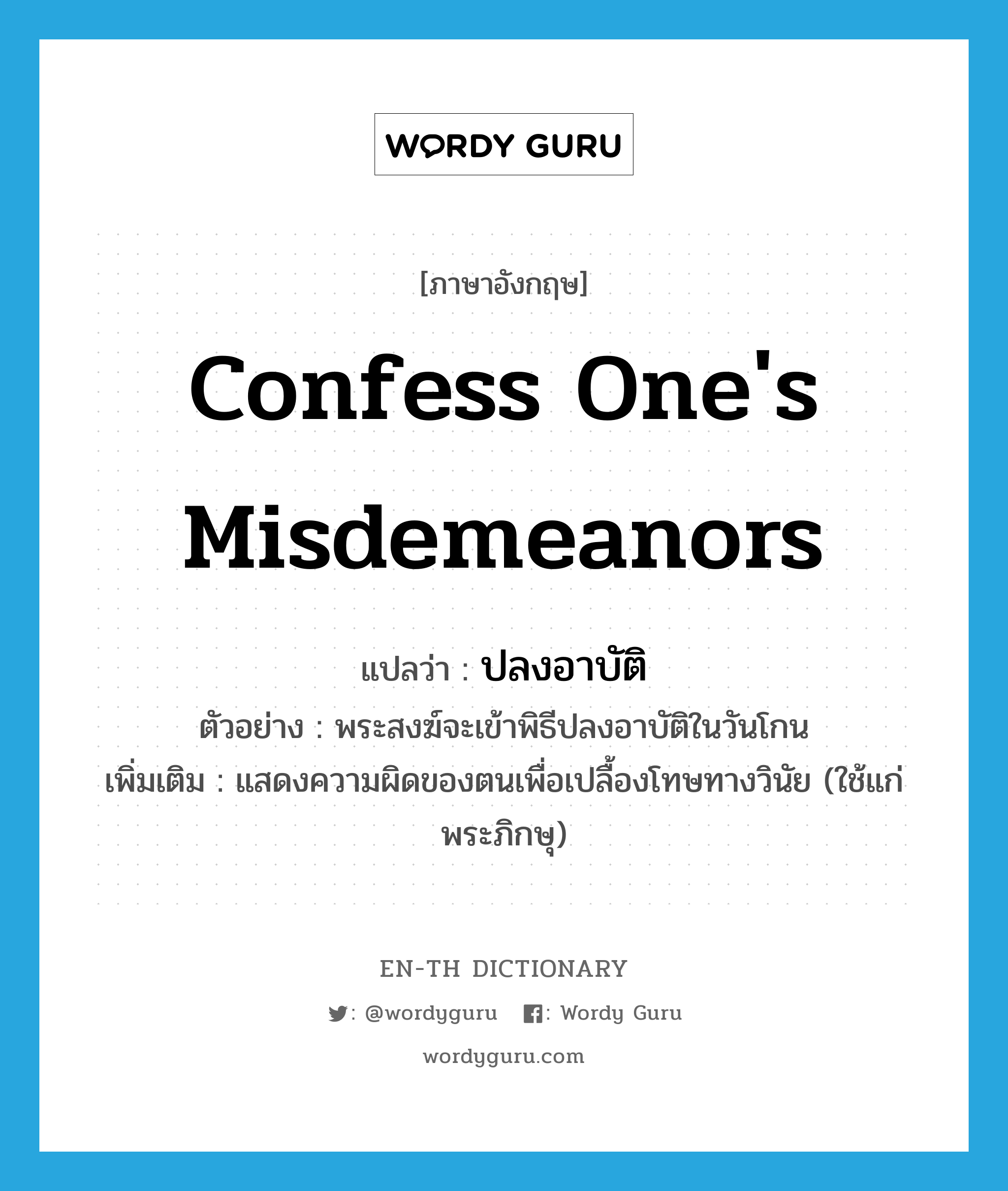 confess one&#39;s misdemeanors แปลว่า?, คำศัพท์ภาษาอังกฤษ confess one&#39;s misdemeanors แปลว่า ปลงอาบัติ ประเภท V ตัวอย่าง พระสงฆ์จะเข้าพิธีปลงอาบัติในวันโกน เพิ่มเติม แสดงความผิดของตนเพื่อเปลื้องโทษทางวินัย (ใช้แก่พระภิกษุ) หมวด V