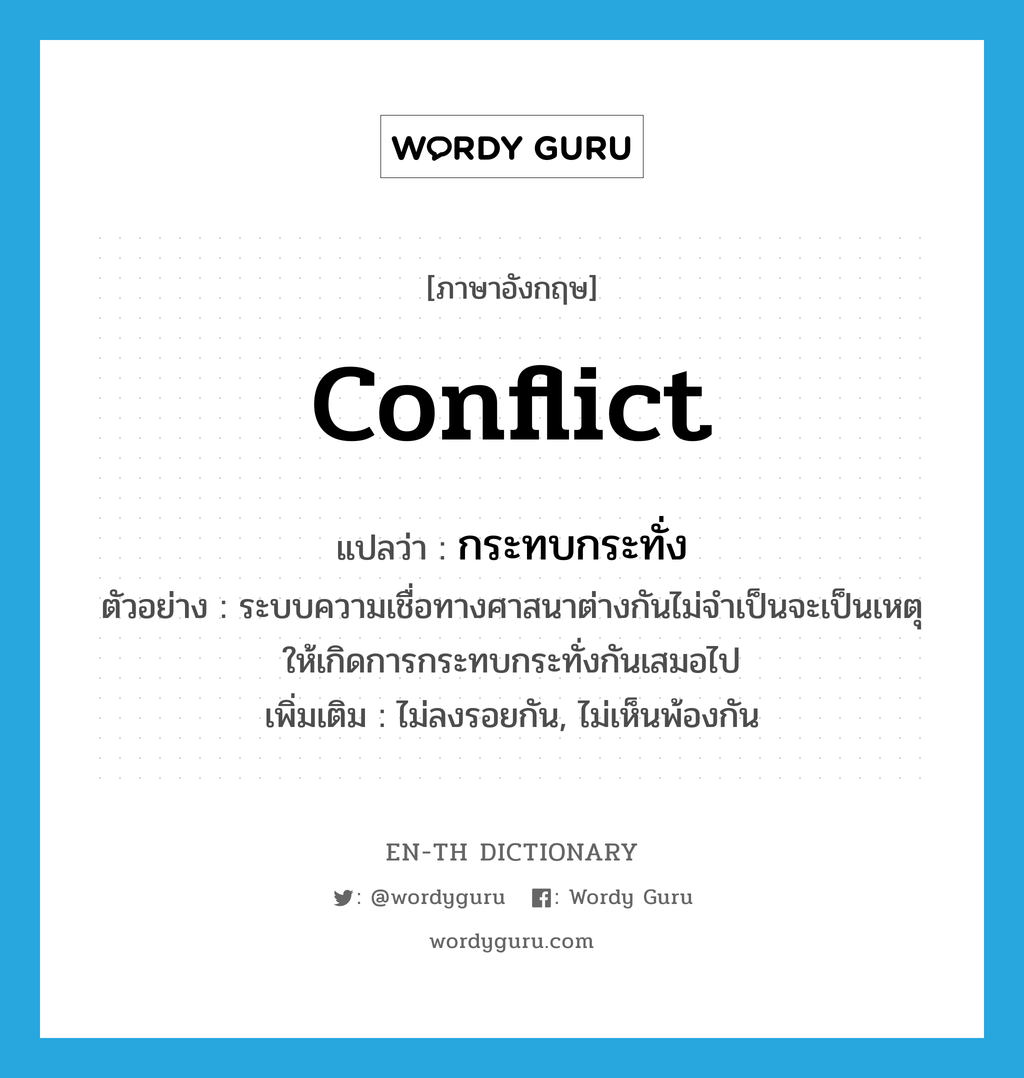 conflict แปลว่า?, คำศัพท์ภาษาอังกฤษ conflict แปลว่า กระทบกระทั่ง ประเภท V ตัวอย่าง ระบบความเชื่อทางศาสนาต่างกันไม่จำเป็นจะเป็นเหตุให้เกิดการกระทบกระทั่งกันเสมอไป เพิ่มเติม ไม่ลงรอยกัน, ไม่เห็นพ้องกัน หมวด V