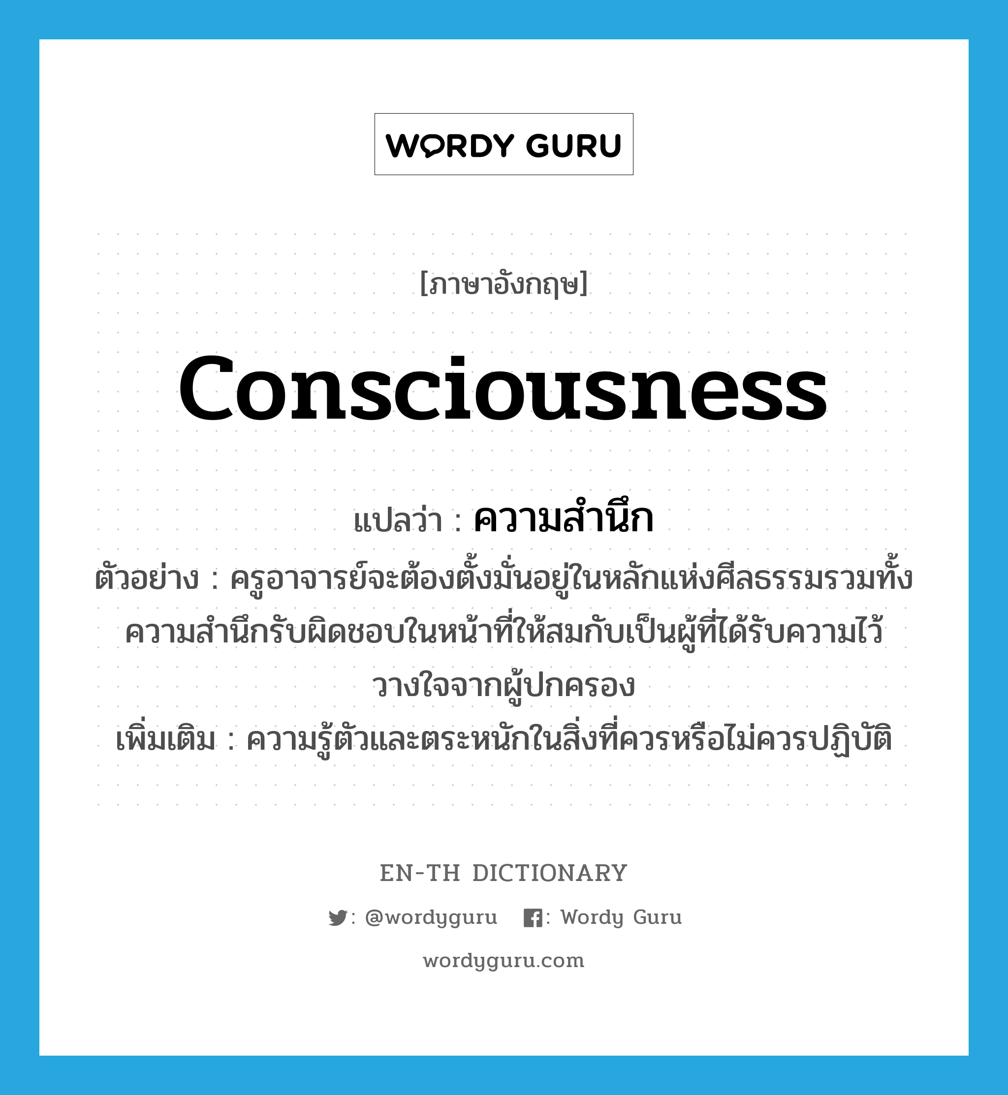 consciousness แปลว่า?, คำศัพท์ภาษาอังกฤษ consciousness แปลว่า ความสำนึก ประเภท N ตัวอย่าง ครูอาจารย์จะต้องตั้งมั่นอยู่ในหลักแห่งศีลธรรมรวมทั้งความสำนึกรับผิดชอบในหน้าที่ให้สมกับเป็นผู้ที่ได้รับความไว้วางใจจากผู้ปกครอง เพิ่มเติม ความรู้ตัวและตระหนักในสิ่งที่ควรหรือไม่ควรปฏิบัติ หมวด N