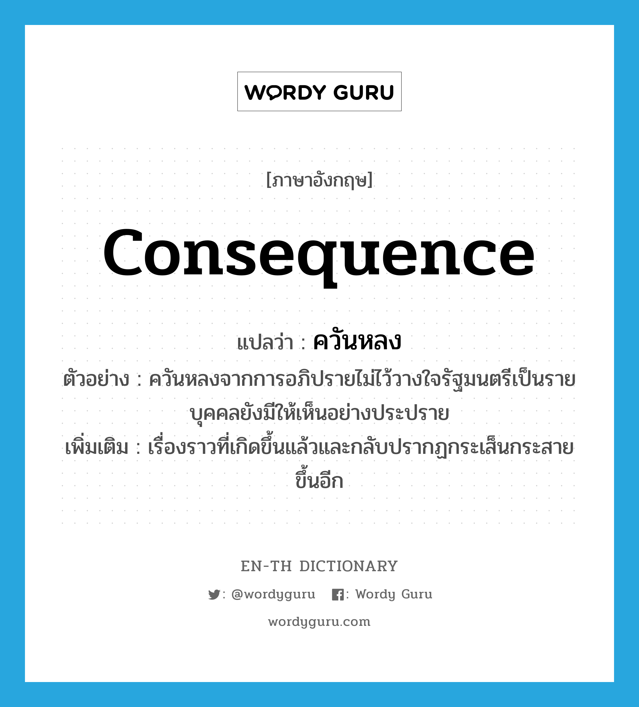 consequence แปลว่า?, คำศัพท์ภาษาอังกฤษ consequence แปลว่า ควันหลง ประเภท N ตัวอย่าง ควันหลงจากการอภิปรายไม่ไว้วางใจรัฐมนตรีเป็นรายบุคคลยังมีให้เห็นอย่างประปราย เพิ่มเติม เรื่องราวที่เกิดขึ้นแล้วและกลับปรากฏกระเส็นกระสายขึ้นอีก หมวด N