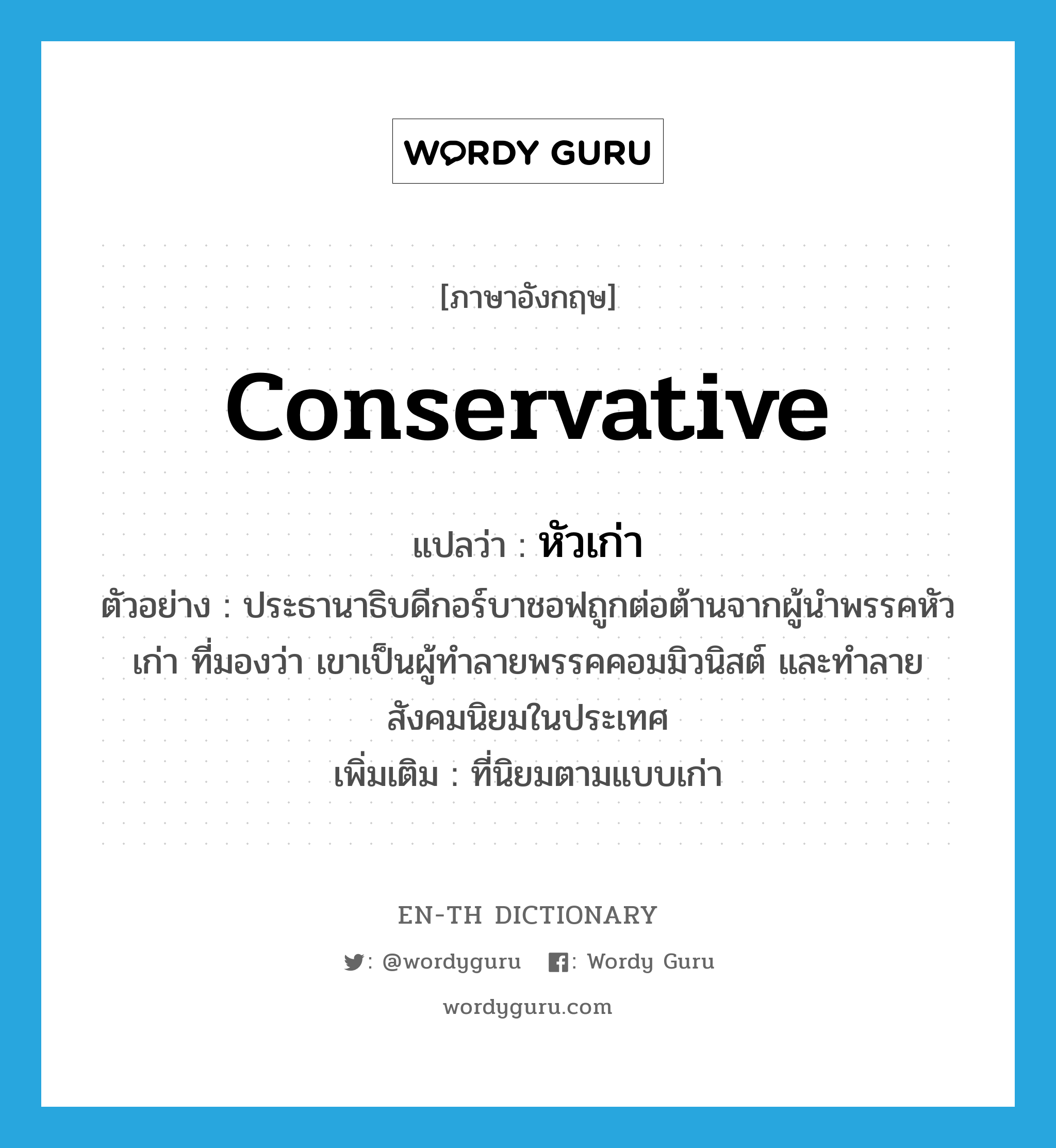 conservative แปลว่า?, คำศัพท์ภาษาอังกฤษ conservative แปลว่า หัวเก่า ประเภท ADJ ตัวอย่าง ประธานาธิบดีกอร์บาชอฟถูกต่อต้านจากผู้นำพรรคหัวเก่า ที่มองว่า เขาเป็นผู้ทำลายพรรคคอมมิวนิสต์ และทำลายสังคมนิยมในประเทศ เพิ่มเติม ที่นิยมตามแบบเก่า หมวด ADJ