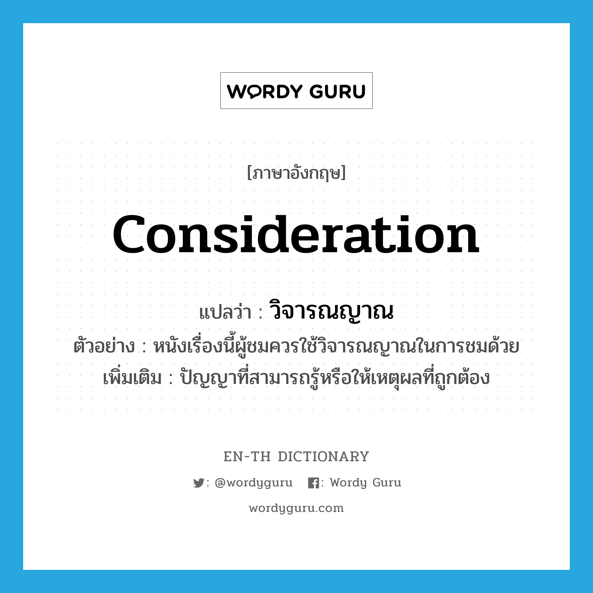 consideration แปลว่า?, คำศัพท์ภาษาอังกฤษ consideration แปลว่า วิจารณญาณ ประเภท N ตัวอย่าง หนังเรื่องนี้ผู้ชมควรใช้วิจารณญาณในการชมด้วย เพิ่มเติม ปัญญาที่สามารถรู้หรือให้เหตุผลที่ถูกต้อง หมวด N